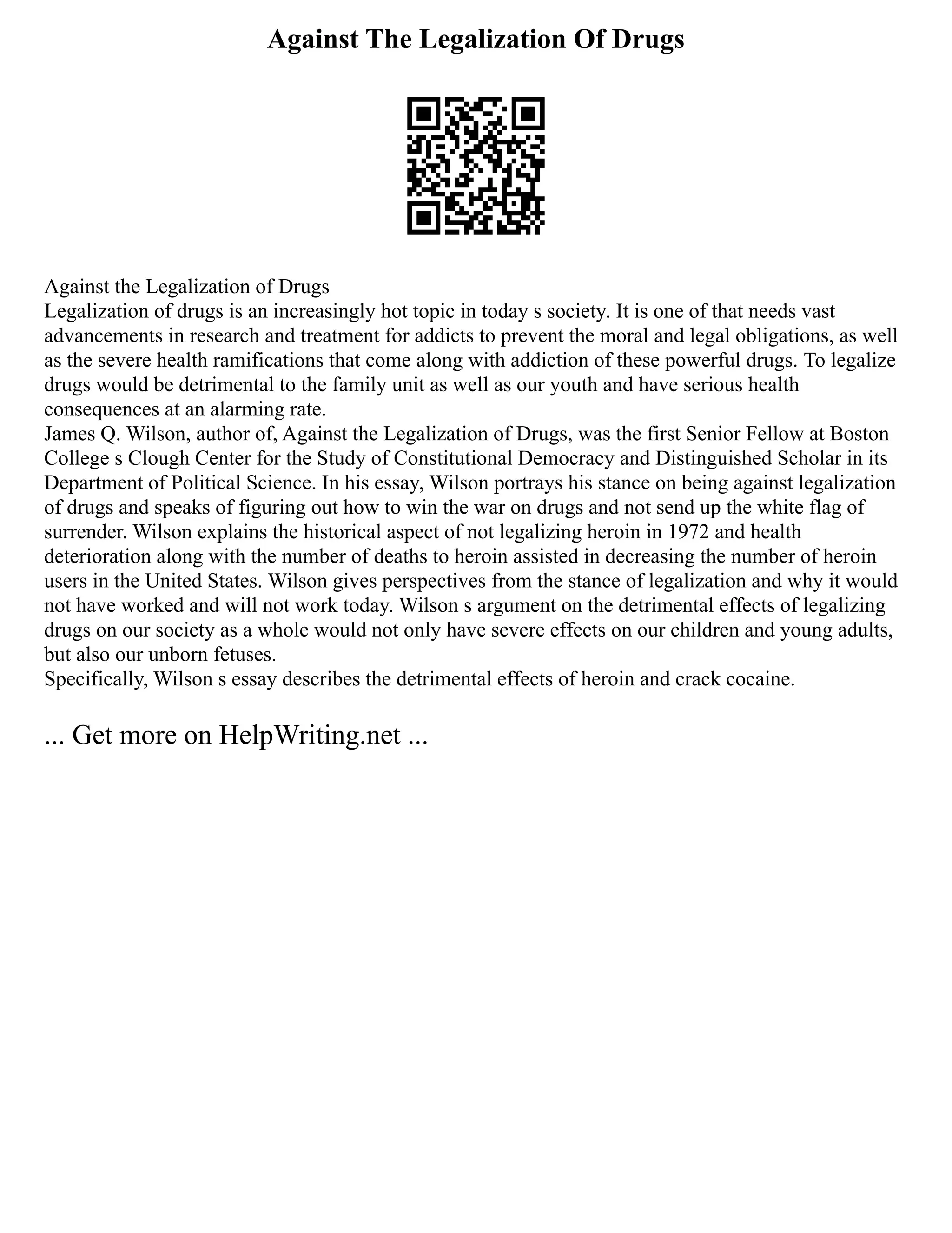 Against The Legalization Of Drugs
Against the Legalization of Drugs
Legalization of drugs is an increasingly hot topic in today s society. It is one of that needs vast
advancements in research and treatment for addicts to prevent the moral and legal obligations, as well
as the severe health ramifications that come along with addiction of these powerful drugs. To legalize
drugs would be detrimental to the family unit as well as our youth and have serious health
consequences at an alarming rate.
James Q. Wilson, author of, Against the Legalization of Drugs, was the first Senior Fellow at Boston
College s Clough Center for the Study of Constitutional Democracy and Distinguished Scholar in its
Department of Political Science. In his essay, Wilson portrays his stance on being against legalization
of drugs and speaks of figuring out how to win the war on drugs and not send up the white flag of
surrender. Wilson explains the historical aspect of not legalizing heroin in 1972 and health
deterioration along with the number of deaths to heroin assisted in decreasing the number of heroin
users in the United States. Wilson gives perspectives from the stance of legalization and why it would
not have worked and will not work today. Wilson s argument on the detrimental effects of legalizing
drugs on our society as a whole would not only have severe effects on our children and young adults,
but also our unborn fetuses.
Specifically, Wilson s essay describes the detrimental effects of heroin and crack cocaine.
... Get more on HelpWriting.net ...
 