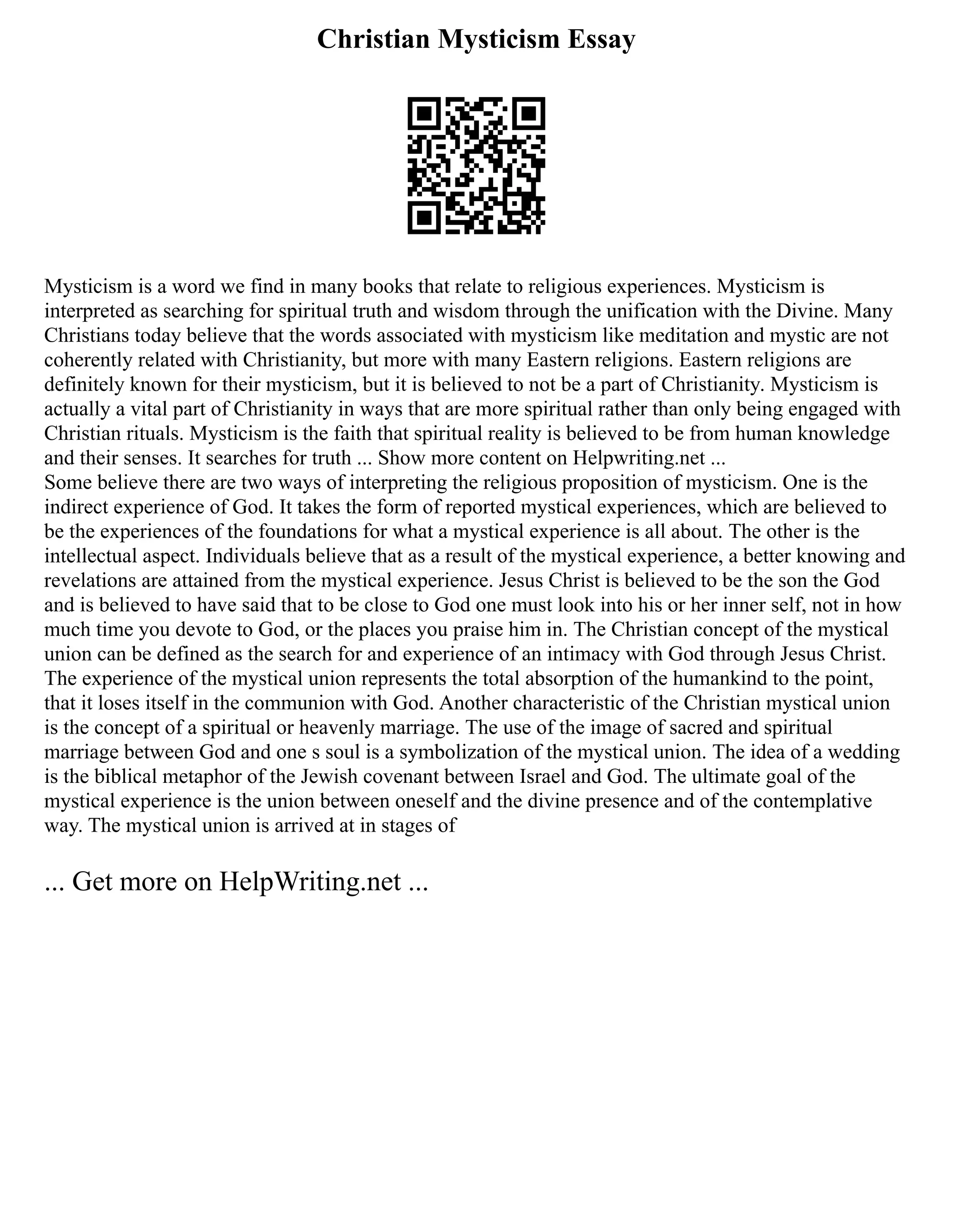 Christian Mysticism Essay
Mysticism is a word we find in many books that relate to religious experiences. Mysticism is
interpreted as searching for spiritual truth and wisdom through the unification with the Divine. Many
Christians today believe that the words associated with mysticism like meditation and mystic are not
coherently related with Christianity, but more with many Eastern religions. Eastern religions are
definitely known for their mysticism, but it is believed to not be a part of Christianity. Mysticism is
actually a vital part of Christianity in ways that are more spiritual rather than only being engaged with
Christian rituals. Mysticism is the faith that spiritual reality is believed to be from human knowledge
and their senses. It searches for truth ... Show more content on Helpwriting.net ...
Some believe there are two ways of interpreting the religious proposition of mysticism. One is the
indirect experience of God. It takes the form of reported mystical experiences, which are believed to
be the experiences of the foundations for what a mystical experience is all about. The other is the
intellectual aspect. Individuals believe that as a result of the mystical experience, a better knowing and
revelations are attained from the mystical experience. Jesus Christ is believed to be the son the God
and is believed to have said that to be close to God one must look into his or her inner self, not in how
much time you devote to God, or the places you praise him in. The Christian concept of the mystical
union can be defined as the search for and experience of an intimacy with God through Jesus Christ.
The experience of the mystical union represents the total absorption of the humankind to the point,
that it loses itself in the communion with God. Another characteristic of the Christian mystical union
is the concept of a spiritual or heavenly marriage. The use of the image of sacred and spiritual
marriage between God and one s soul is a symbolization of the mystical union. The idea of a wedding
is the biblical metaphor of the Jewish covenant between Israel and God. The ultimate goal of the
mystical experience is the union between oneself and the divine presence and of the contemplative
way. The mystical union is arrived at in stages of
... Get more on HelpWriting.net ...
 