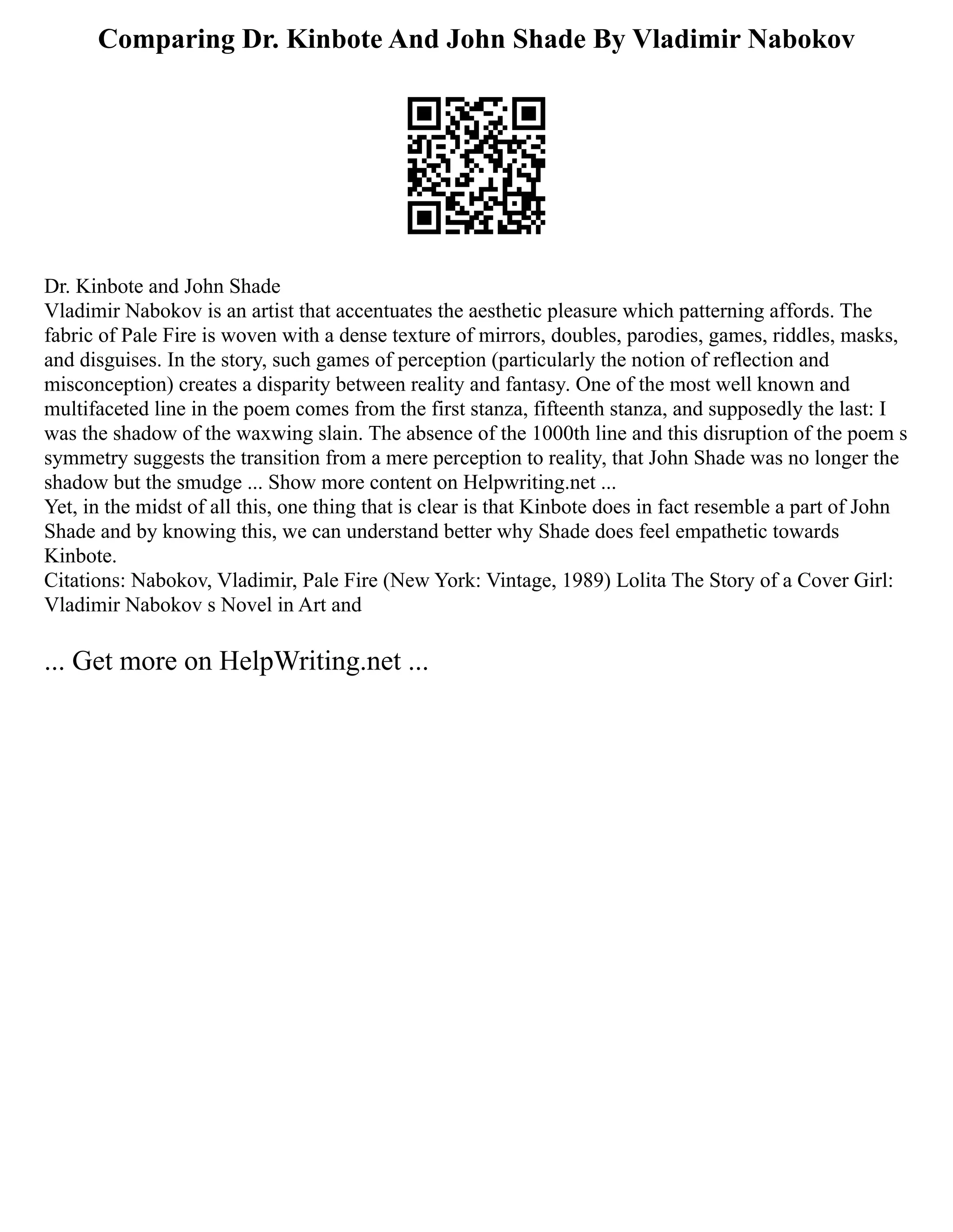 Comparing Dr. Kinbote And John Shade By Vladimir Nabokov
Dr. Kinbote and John Shade
Vladimir Nabokov is an artist that accentuates the aesthetic pleasure which patterning affords. The
fabric of Pale Fire is woven with a dense texture of mirrors, doubles, parodies, games, riddles, masks,
and disguises. In the story, such games of perception (particularly the notion of reflection and
misconception) creates a disparity between reality and fantasy. One of the most well known and
multifaceted line in the poem comes from the first stanza, fifteenth stanza, and supposedly the last: I
was the shadow of the waxwing slain. The absence of the 1000th line and this disruption of the poem s
symmetry suggests the transition from a mere perception to reality, that John Shade was no longer the
shadow but the smudge ... Show more content on Helpwriting.net ...
Yet, in the midst of all this, one thing that is clear is that Kinbote does in fact resemble a part of John
Shade and by knowing this, we can understand better why Shade does feel empathetic towards
Kinbote.
Citations: Nabokov, Vladimir, Pale Fire (New York: Vintage, 1989) Lolita The Story of a Cover Girl:
Vladimir Nabokov s Novel in Art and
... Get more on HelpWriting.net ...
 