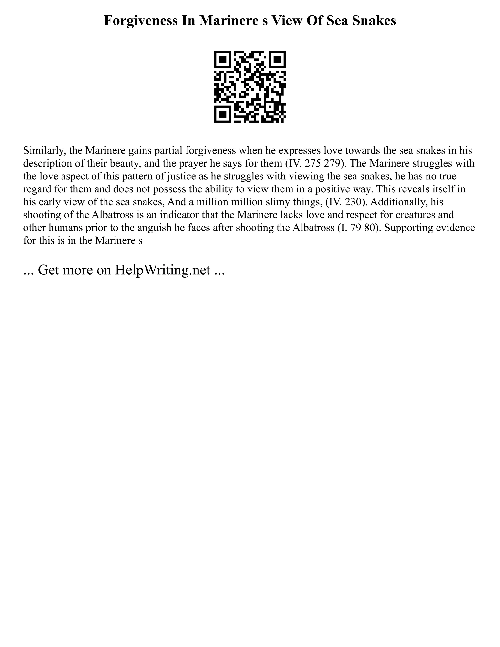 Forgiveness In Marinere s View Of Sea Snakes
Similarly, the Marinere gains partial forgiveness when he expresses love towards the sea snakes in his
description of their beauty, and the prayer he says for them (IV. 275 279). The Marinere struggles with
the love aspect of this pattern of justice as he struggles with viewing the sea snakes, he has no true
regard for them and does not possess the ability to view them in a positive way. This reveals itself in
his early view of the sea snakes, And a million million slimy things, (IV. 230). Additionally, his
shooting of the Albatross is an indicator that the Marinere lacks love and respect for creatures and
other humans prior to the anguish he faces after shooting the Albatross (I. 79 80). Supporting evidence
for this is in the Marinere s
... Get more on HelpWriting.net ...
 
