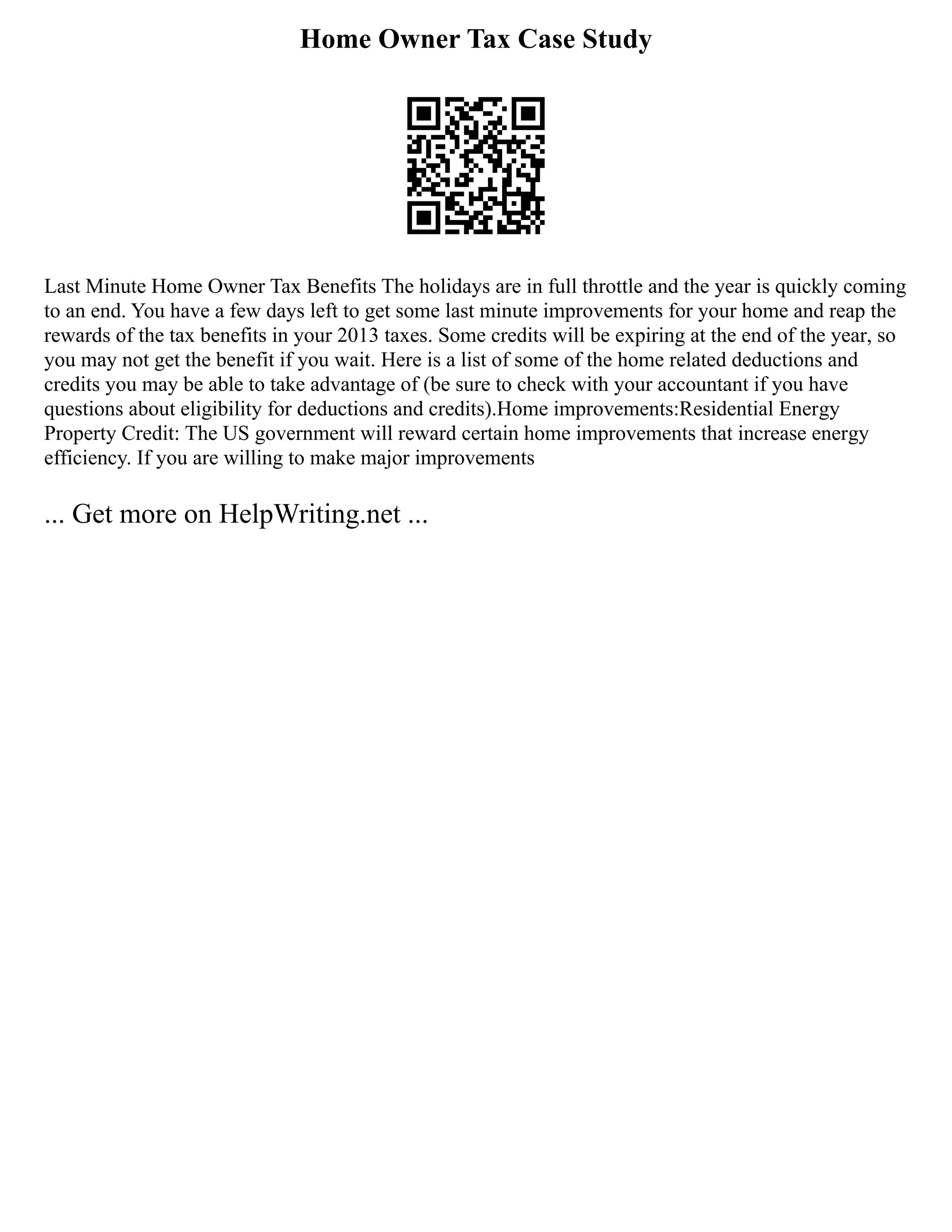 Home Owner Tax Case Study
Last Minute Home Owner Tax Benefits The holidays are in full throttle and the year is quickly coming
to an end. You have a few days left to get some last minute improvements for your home and reap the
rewards of the tax benefits in your 2013 taxes. Some credits will be expiring at the end of the year, so
you may not get the benefit if you wait. Here is a list of some of the home related deductions and
credits you may be able to take advantage of (be sure to check with your accountant if you have
questions about eligibility for deductions and credits).Home improvements:Residential Energy
Property Credit: The US government will reward certain home improvements that increase energy
efficiency. If you are willing to make major improvements
... Get more on HelpWriting.net ...
 