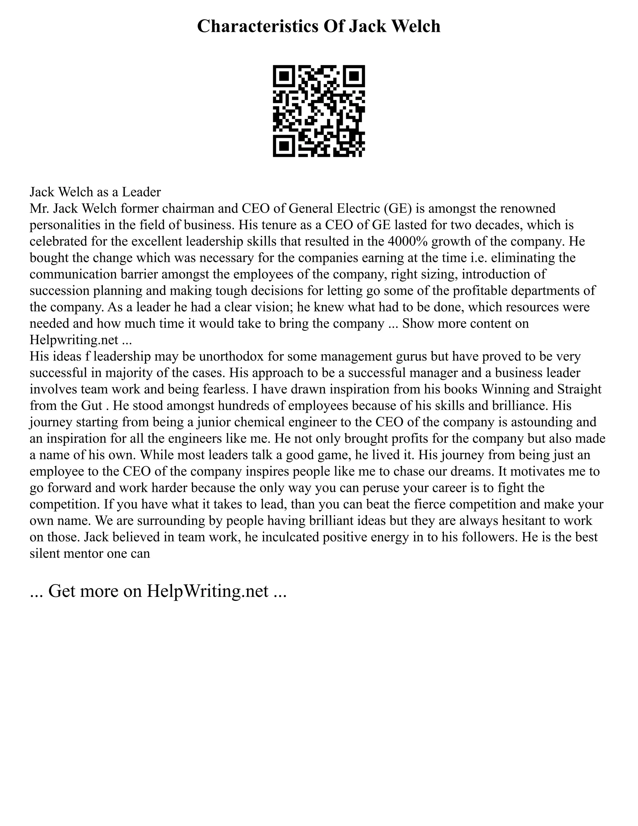 Characteristics Of Jack Welch
Jack Welch as a Leader
Mr. Jack Welch former chairman and CEO of General Electric (GE) is amongst the renowned
personalities in the field of business. His tenure as a CEO of GE lasted for two decades, which is
celebrated for the excellent leadership skills that resulted in the 4000% growth of the company. He
bought the change which was necessary for the companies earning at the time i.e. eliminating the
communication barrier amongst the employees of the company, right sizing, introduction of
succession planning and making tough decisions for letting go some of the profitable departments of
the company. As a leader he had a clear vision; he knew what had to be done, which resources were
needed and how much time it would take to bring the company ... Show more content on
Helpwriting.net ...
His ideas f leadership may be unorthodox for some management gurus but have proved to be very
successful in majority of the cases. His approach to be a successful manager and a business leader
involves team work and being fearless. I have drawn inspiration from his books Winning and Straight
from the Gut . He stood amongst hundreds of employees because of his skills and brilliance. His
journey starting from being a junior chemical engineer to the CEO of the company is astounding and
an inspiration for all the engineers like me. He not only brought profits for the company but also made
a name of his own. While most leaders talk a good game, he lived it. His journey from being just an
employee to the CEO of the company inspires people like me to chase our dreams. It motivates me to
go forward and work harder because the only way you can peruse your career is to fight the
competition. If you have what it takes to lead, than you can beat the fierce competition and make your
own name. We are surrounding by people having brilliant ideas but they are always hesitant to work
on those. Jack believed in team work, he inculcated positive energy in to his followers. He is the best
silent mentor one can
... Get more on HelpWriting.net ...
 