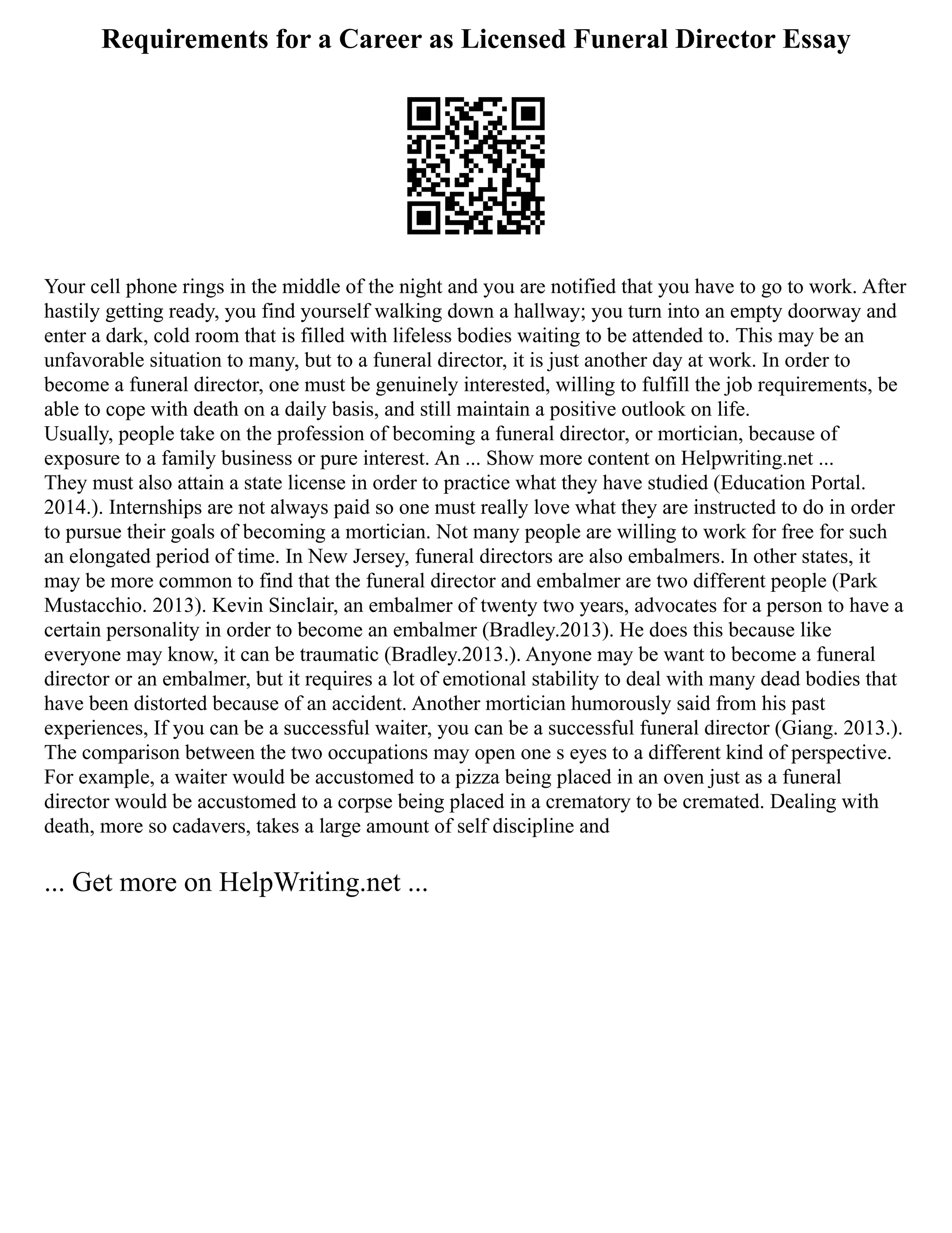 Requirements for a Career as Licensed Funeral Director Essay
Your cell phone rings in the middle of the night and you are notified that you have to go to work. After
hastily getting ready, you find yourself walking down a hallway; you turn into an empty doorway and
enter a dark, cold room that is filled with lifeless bodies waiting to be attended to. This may be an
unfavorable situation to many, but to a funeral director, it is just another day at work. In order to
become a funeral director, one must be genuinely interested, willing to fulfill the job requirements, be
able to cope with death on a daily basis, and still maintain a positive outlook on life.
Usually, people take on the profession of becoming a funeral director, or mortician, because of
exposure to a family business or pure interest. An ... Show more content on Helpwriting.net ...
They must also attain a state license in order to practice what they have studied (Education Portal.
2014.). Internships are not always paid so one must really love what they are instructed to do in order
to pursue their goals of becoming a mortician. Not many people are willing to work for free for such
an elongated period of time. In New Jersey, funeral directors are also embalmers. In other states, it
may be more common to find that the funeral director and embalmer are two different people (Park
Mustacchio. 2013). Kevin Sinclair, an embalmer of twenty two years, advocates for a person to have a
certain personality in order to become an embalmer (Bradley.2013). He does this because like
everyone may know, it can be traumatic (Bradley.2013.). Anyone may be want to become a funeral
director or an embalmer, but it requires a lot of emotional stability to deal with many dead bodies that
have been distorted because of an accident. Another mortician humorously said from his past
experiences, If you can be a successful waiter, you can be a successful funeral director (Giang. 2013.).
The comparison between the two occupations may open one s eyes to a different kind of perspective.
For example, a waiter would be accustomed to a pizza being placed in an oven just as a funeral
director would be accustomed to a corpse being placed in a crematory to be cremated. Dealing with
death, more so cadavers, takes a large amount of self discipline and
... Get more on HelpWriting.net ...
 