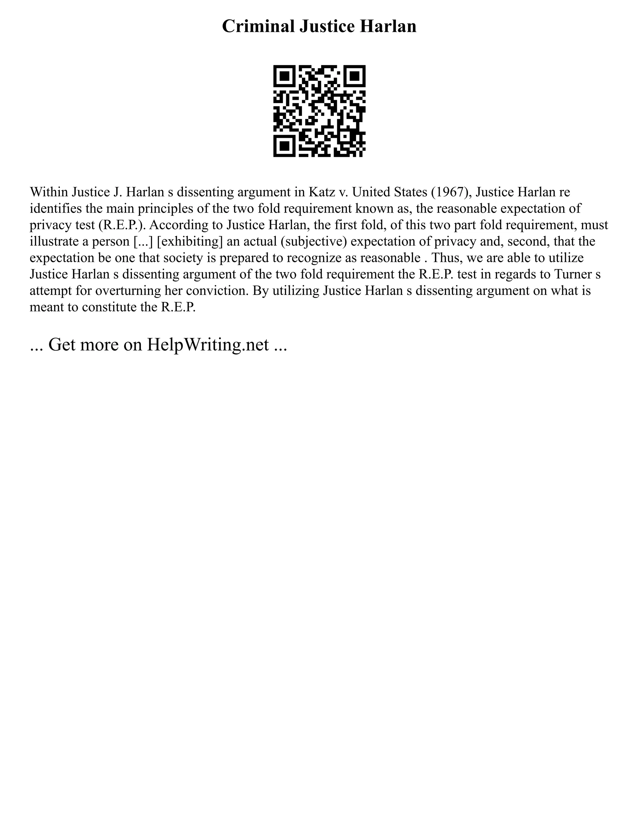 Criminal Justice Harlan
Within Justice J. Harlan s dissenting argument in Katz v. United States (1967), Justice Harlan re
identifies the main principles of the two fold requirement known as, the reasonable expectation of
privacy test (R.E.P.). According to Justice Harlan, the first fold, of this two part fold requirement, must
illustrate a person [...] [exhibiting] an actual (subjective) expectation of privacy and, second, that the
expectation be one that society is prepared to recognize as reasonable . Thus, we are able to utilize
Justice Harlan s dissenting argument of the two fold requirement the R.E.P. test in regards to Turner s
attempt for overturning her conviction. By utilizing Justice Harlan s dissenting argument on what is
meant to constitute the R.E.P.
... Get more on HelpWriting.net ...
 