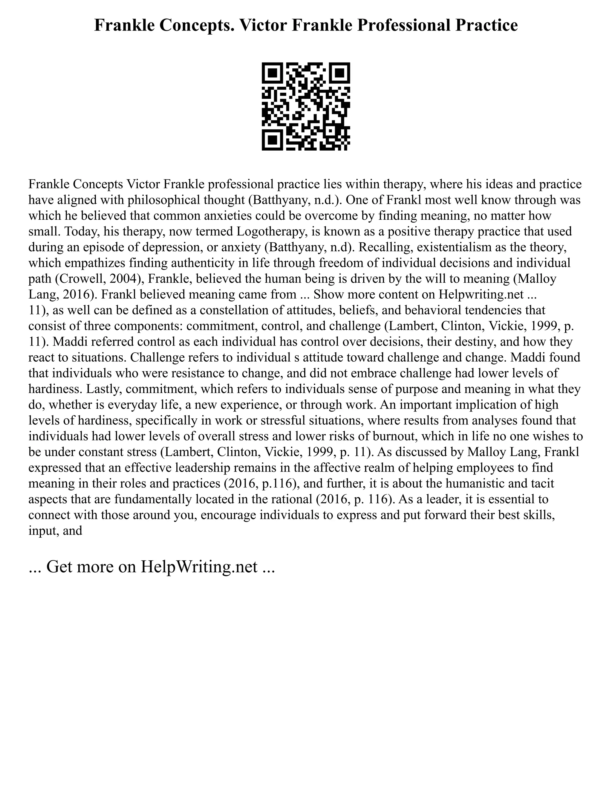 Frankle Concepts. Victor Frankle Professional Practice
Frankle Concepts Victor Frankle professional practice lies within therapy, where his ideas and practice
have aligned with philosophical thought (Batthyany, n.d.). One of Frankl most well know through was
which he believed that common anxieties could be overcome by finding meaning, no matter how
small. Today, his therapy, now termed Logotherapy, is known as a positive therapy practice that used
during an episode of depression, or anxiety (Batthyany, n.d). Recalling, existentialism as the theory,
which empathizes finding authenticity in life through freedom of individual decisions and individual
path (Crowell, 2004), Frankle, believed the human being is driven by the will to meaning (Malloy
Lang, 2016). Frankl believed meaning came from ... Show more content on Helpwriting.net ...
11), as well can be defined as a constellation of attitudes, beliefs, and behavioral tendencies that
consist of three components: commitment, control, and challenge (Lambert, Clinton, Vickie, 1999, p.
11). Maddi referred control as each individual has control over decisions, their destiny, and how they
react to situations. Challenge refers to individual s attitude toward challenge and change. Maddi found
that individuals who were resistance to change, and did not embrace challenge had lower levels of
hardiness. Lastly, commitment, which refers to individuals sense of purpose and meaning in what they
do, whether is everyday life, a new experience, or through work. An important implication of high
levels of hardiness, specifically in work or stressful situations, where results from analyses found that
individuals had lower levels of overall stress and lower risks of burnout, which in life no one wishes to
be under constant stress (Lambert, Clinton, Vickie, 1999, p. 11). As discussed by Malloy Lang, Frankl
expressed that an effective leadership remains in the affective realm of helping employees to find
meaning in their roles and practices (2016, p.116), and further, it is about the humanistic and tacit
aspects that are fundamentally located in the rational (2016, p. 116). As a leader, it is essential to
connect with those around you, encourage individuals to express and put forward their best skills,
input, and
... Get more on HelpWriting.net ...
 