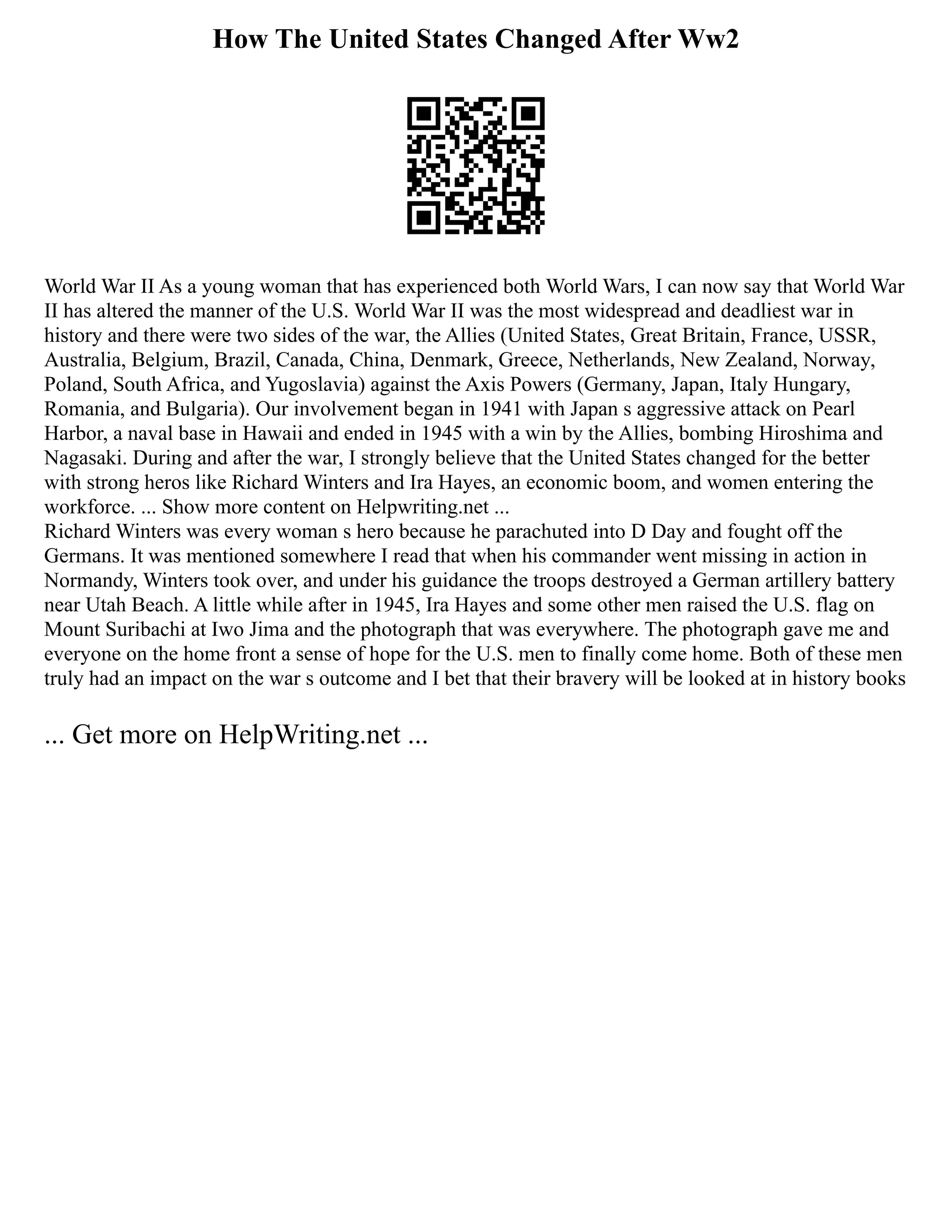 How The United States Changed After Ww2
World War II As a young woman that has experienced both World Wars, I can now say that World War
II has altered the manner of the U.S. World War II was the most widespread and deadliest war in
history and there were two sides of the war, the Allies (United States, Great Britain, France, USSR,
Australia, Belgium, Brazil, Canada, China, Denmark, Greece, Netherlands, New Zealand, Norway,
Poland, South Africa, and Yugoslavia) against the Axis Powers (Germany, Japan, Italy Hungary,
Romania, and Bulgaria). Our involvement began in 1941 with Japan s aggressive attack on Pearl
Harbor, a naval base in Hawaii and ended in 1945 with a win by the Allies, bombing Hiroshima and
Nagasaki. During and after the war, I strongly believe that the United States changed for the better
with strong heros like Richard Winters and Ira Hayes, an economic boom, and women entering the
workforce. ... Show more content on Helpwriting.net ...
Richard Winters was every woman s hero because he parachuted into D Day and fought off the
Germans. It was mentioned somewhere I read that when his commander went missing in action in
Normandy, Winters took over, and under his guidance the troops destroyed a German artillery battery
near Utah Beach. A little while after in 1945, Ira Hayes and some other men raised the U.S. flag on
Mount Suribachi at Iwo Jima and the photograph that was everywhere. The photograph gave me and
everyone on the home front a sense of hope for the U.S. men to finally come home. Both of these men
truly had an impact on the war s outcome and I bet that their bravery will be looked at in history books
... Get more on HelpWriting.net ...
 