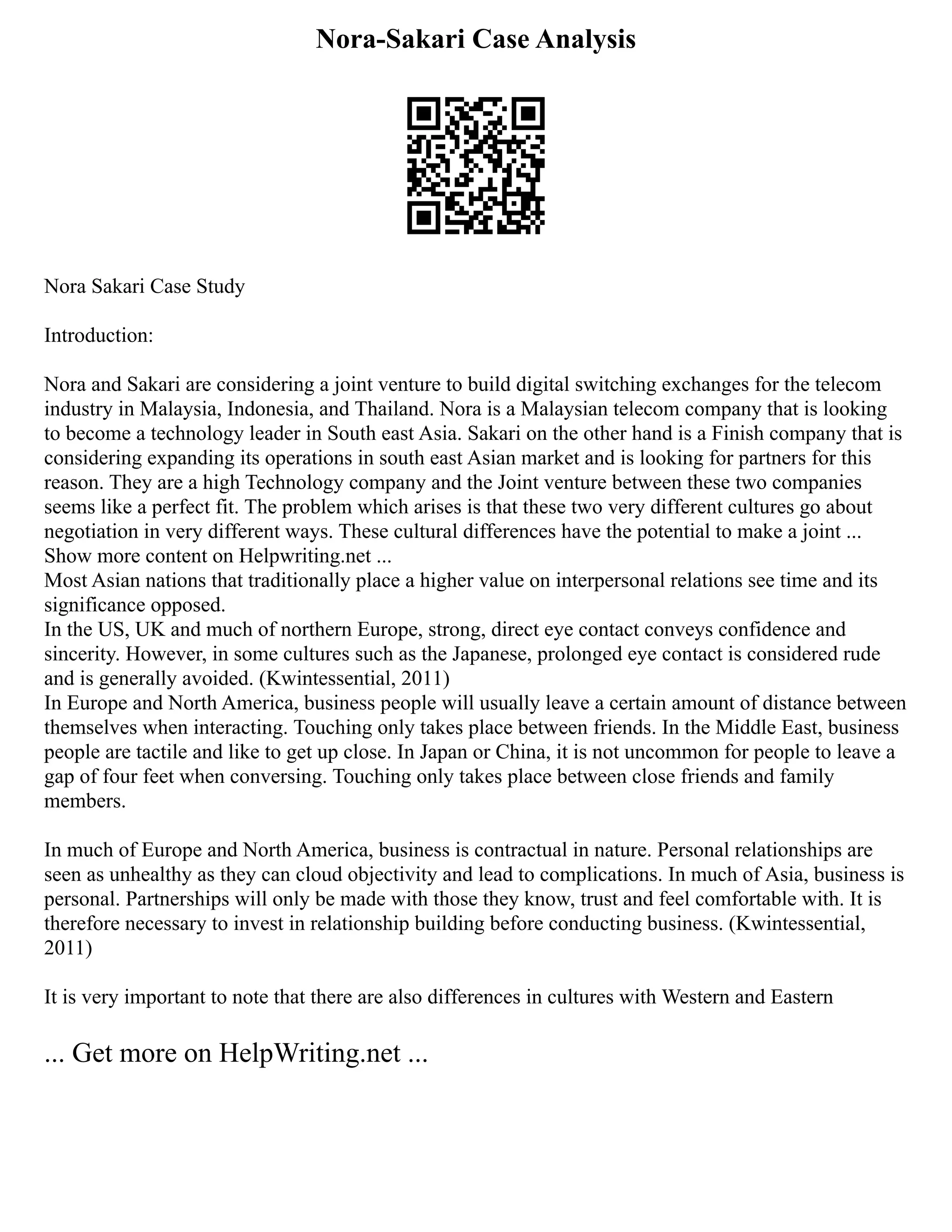 Nora-Sakari Case Analysis
Nora Sakari Case Study
Introduction:
Nora and Sakari are considering a joint venture to build digital switching exchanges for the telecom
industry in Malaysia, Indonesia, and Thailand. Nora is a Malaysian telecom company that is looking
to become a technology leader in South east Asia. Sakari on the other hand is a Finish company that is
considering expanding its operations in south east Asian market and is looking for partners for this
reason. They are a high Technology company and the Joint venture between these two companies
seems like a perfect fit. The problem which arises is that these two very different cultures go about
negotiation in very different ways. These cultural differences have the potential to make a joint ...
Show more content on Helpwriting.net ...
Most Asian nations that traditionally place a higher value on interpersonal relations see time and its
significance opposed.
In the US, UK and much of northern Europe, strong, direct eye contact conveys confidence and
sincerity. However, in some cultures such as the Japanese, prolonged eye contact is considered rude
and is generally avoided. (Kwintessential, 2011)
In Europe and North America, business people will usually leave a certain amount of distance between
themselves when interacting. Touching only takes place between friends. In the Middle East, business
people are tactile and like to get up close. In Japan or China, it is not uncommon for people to leave a
gap of four feet when conversing. Touching only takes place between close friends and family
members.
In much of Europe and North America, business is contractual in nature. Personal relationships are
seen as unhealthy as they can cloud objectivity and lead to complications. In much of Asia, business is
personal. Partnerships will only be made with those they know, trust and feel comfortable with. It is
therefore necessary to invest in relationship building before conducting business. (Kwintessential,
2011)
It is very important to note that there are also differences in cultures with Western and Eastern
... Get more on HelpWriting.net ...
 