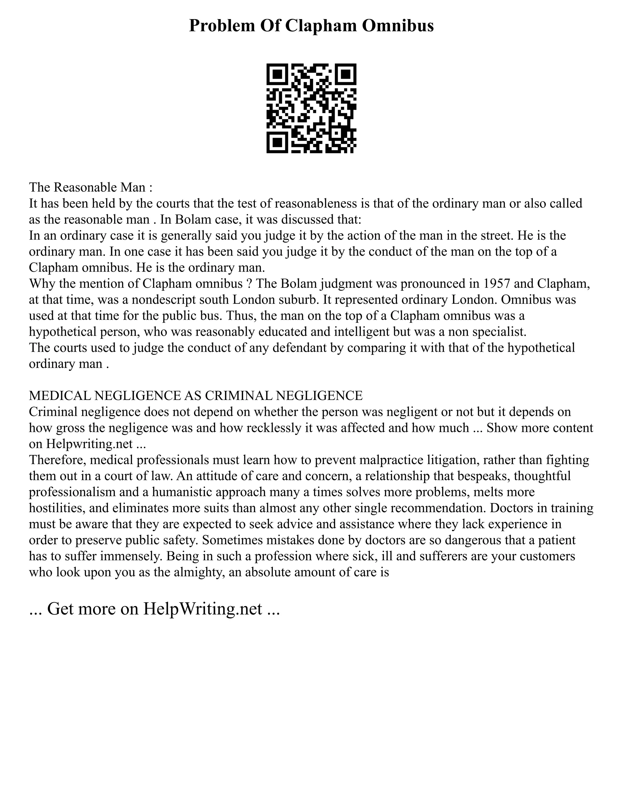 Problem Of Clapham Omnibus
The Reasonable Man :
It has been held by the courts that the test of reasonableness is that of the ordinary man or also called
as the reasonable man . In Bolam case, it was discussed that:
In an ordinary case it is generally said you judge it by the action of the man in the street. He is the
ordinary man. In one case it has been said you judge it by the conduct of the man on the top of a
Clapham omnibus. He is the ordinary man.
Why the mention of Clapham omnibus ? The Bolam judgment was pronounced in 1957 and Clapham,
at that time, was a nondescript south London suburb. It represented ordinary London. Omnibus was
used at that time for the public bus. Thus, the man on the top of a Clapham omnibus was a
hypothetical person, who was reasonably educated and intelligent but was a non specialist.
The courts used to judge the conduct of any defendant by comparing it with that of the hypothetical
ordinary man .
MEDICAL NEGLIGENCE AS CRIMINAL NEGLIGENCE
Criminal negligence does not depend on whether the person was negligent or not but it depends on
how gross the negligence was and how recklessly it was affected and how much ... Show more content
on Helpwriting.net ...
Therefore, medical professionals must learn how to prevent malpractice litigation, rather than fighting
them out in a court of law. An attitude of care and concern, a relationship that bespeaks, thoughtful
professionalism and a humanistic approach many a times solves more problems, melts more
hostilities, and eliminates more suits than almost any other single recommendation. Doctors in training
must be aware that they are expected to seek advice and assistance where they lack experience in
order to preserve public safety. Sometimes mistakes done by doctors are so dangerous that a patient
has to suffer immensely. Being in such a profession where sick, ill and sufferers are your customers
who look upon you as the almighty, an absolute amount of care is
... Get more on HelpWriting.net ...
 