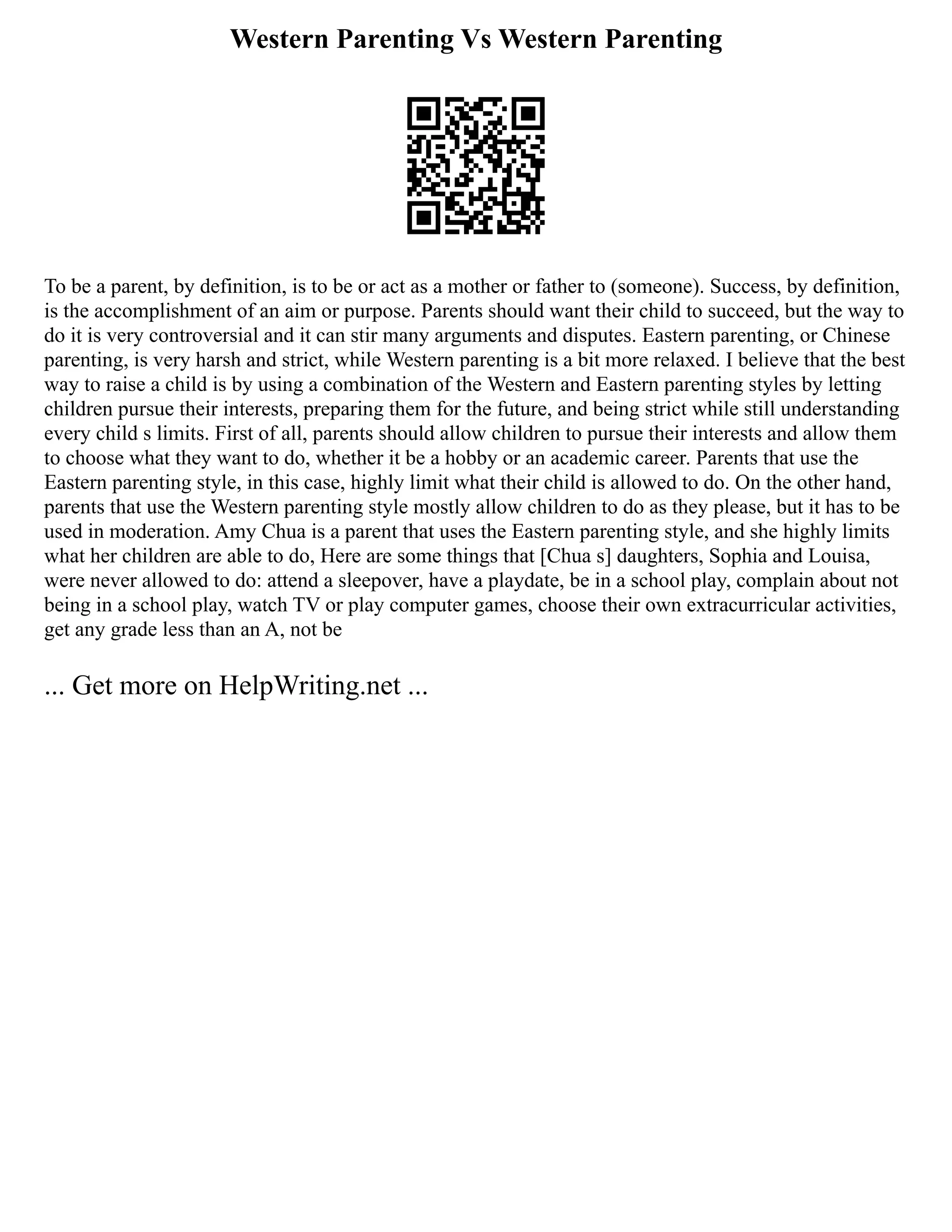 Western Parenting Vs Western Parenting
To be a parent, by definition, is to be or act as a mother or father to (someone). Success, by definition,
is the accomplishment of an aim or purpose. Parents should want their child to succeed, but the way to
do it is very controversial and it can stir many arguments and disputes. Eastern parenting, or Chinese
parenting, is very harsh and strict, while Western parenting is a bit more relaxed. I believe that the best
way to raise a child is by using a combination of the Western and Eastern parenting styles by letting
children pursue their interests, preparing them for the future, and being strict while still understanding
every child s limits. First of all, parents should allow children to pursue their interests and allow them
to choose what they want to do, whether it be a hobby or an academic career. Parents that use the
Eastern parenting style, in this case, highly limit what their child is allowed to do. On the other hand,
parents that use the Western parenting style mostly allow children to do as they please, but it has to be
used in moderation. Amy Chua is a parent that uses the Eastern parenting style, and she highly limits
what her children are able to do, Here are some things that [Chua s] daughters, Sophia and Louisa,
were never allowed to do: attend a sleepover, have a playdate, be in a school play, complain about not
being in a school play, watch TV or play computer games, choose their own extracurricular activities,
get any grade less than an A, not be
... Get more on HelpWriting.net ...
 