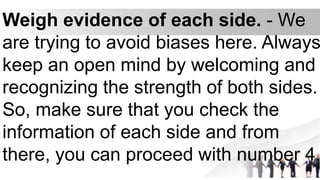 Weigh evidence of each side. - We
are trying to avoid biases here. Always
keep an open mind by welcoming and
recognizing the strength of both sides.
So, make sure that you check the
information of each side and from
there, you can proceed with number 4.
 