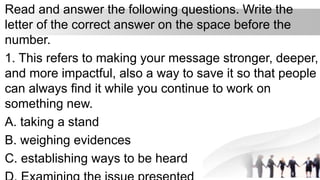 Read and answer the following questions. Write the
letter of the correct answer on the space before the
number.
1. This refers to making your message stronger, deeper,
and more impactful, also a way to save it so that people
can always find it while you continue to work on
something new.
A. taking a stand
B. weighing evidences
C. establishing ways to be heard
 