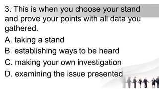 3. This is when you choose your stand
and prove your points with all data you
gathered.
A. taking a stand
B. establishing ways to be heard
C. making your own investigation
D. examining the issue presented
 