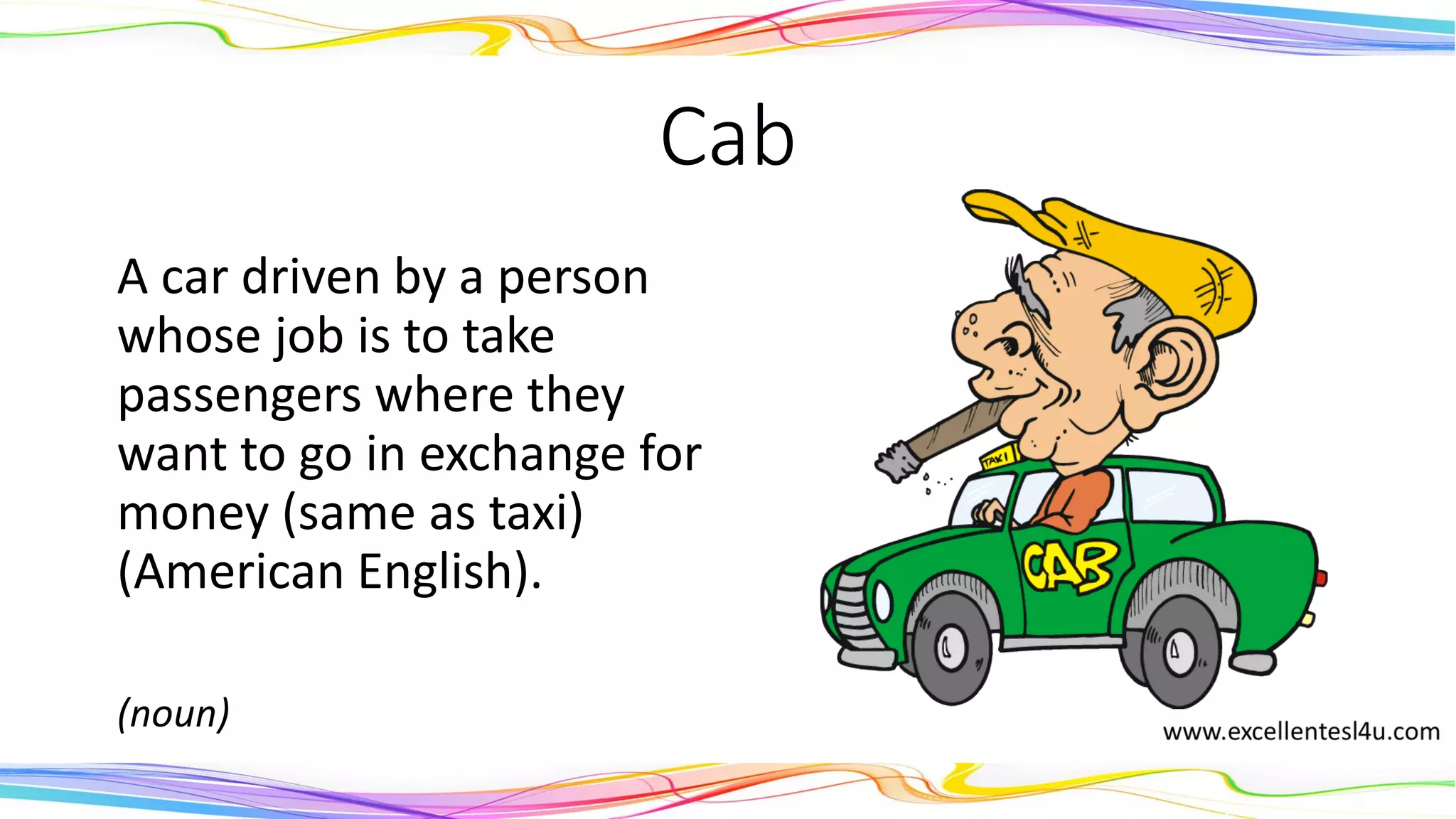 Cab
A car driven by a person
whose job is to take
passengers where they
want to go in exchange for
money (same as taxi)
(American English).
(noun)
 