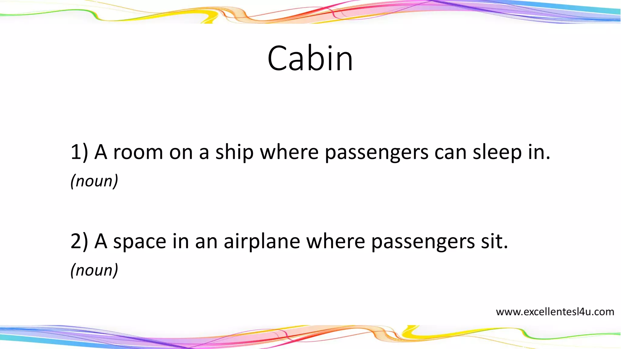 Cabin
1) A room on a ship where passengers can sleep in.
(noun)
2) A space in an airplane where passengers sit.
(noun)
 