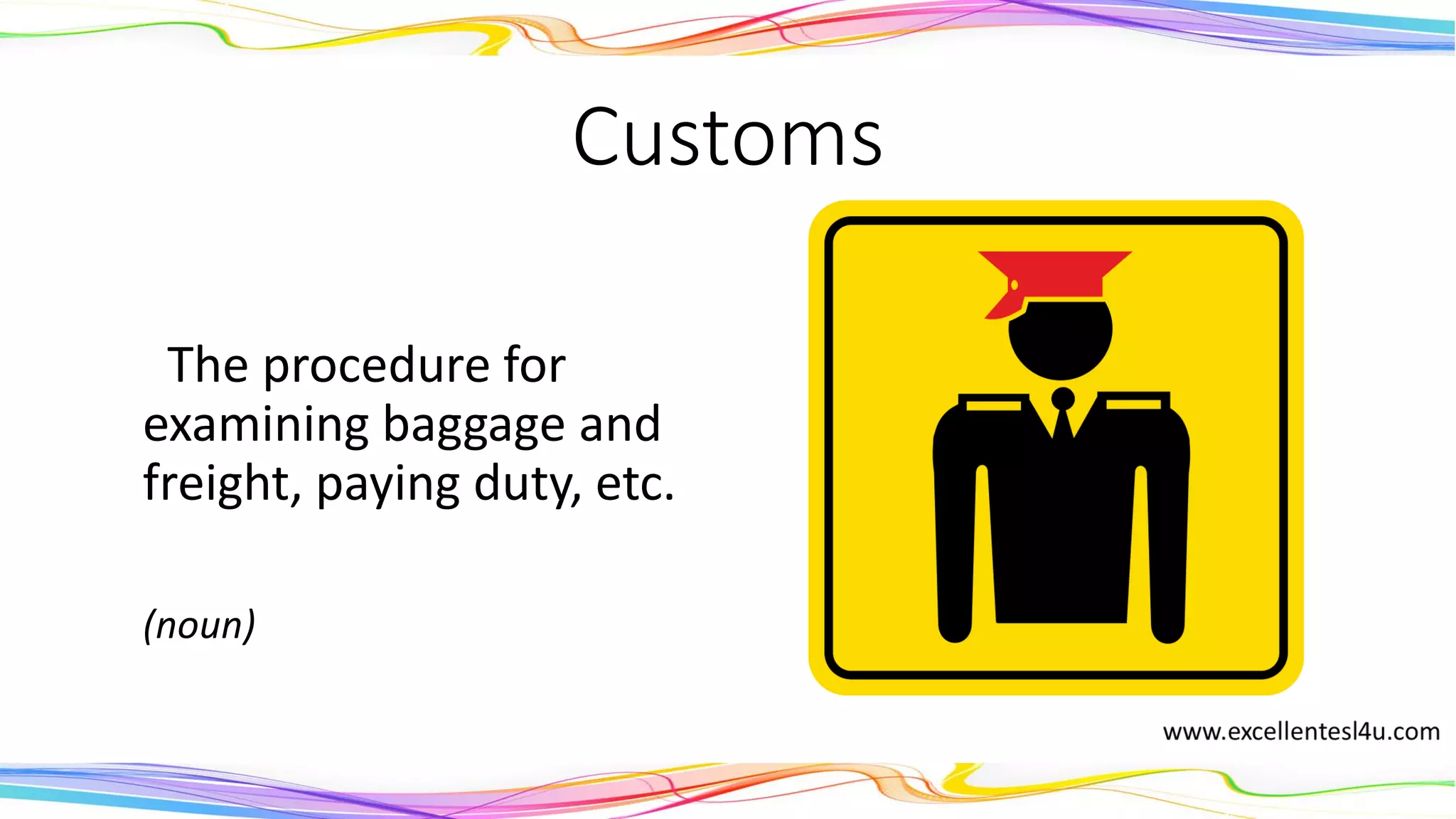 Customs
The procedure for
examining baggage and
freight, paying duty, etc.
(noun)
 
