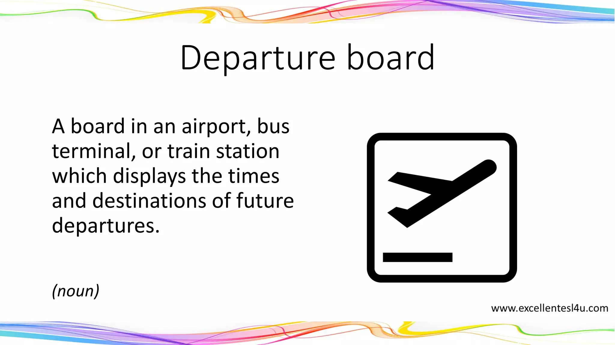 Departure board
A board in an airport, bus
terminal, or train station
which displays the times
and destinations of future
departures.
(noun)
 