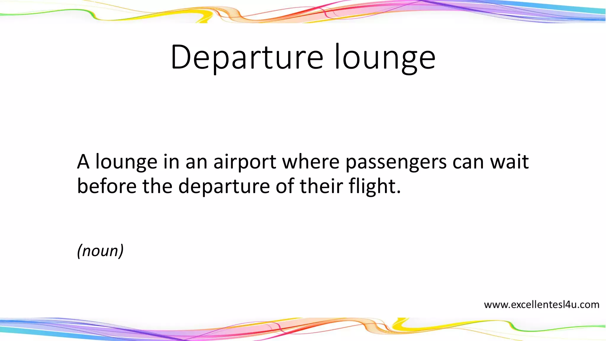 Departure lounge
A lounge in an airport where passengers can wait
before the departure of their flight.
(noun)
 