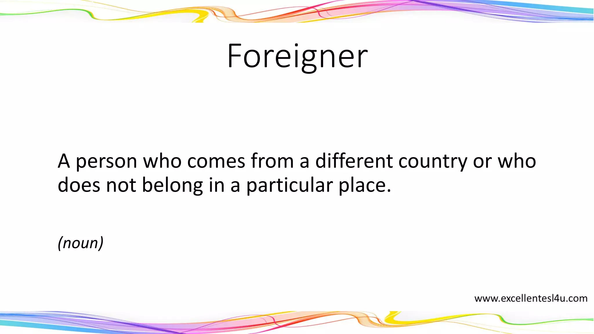 Foreigner
A person who comes from a different country or who
does not belong in a particular place.
(noun)
 