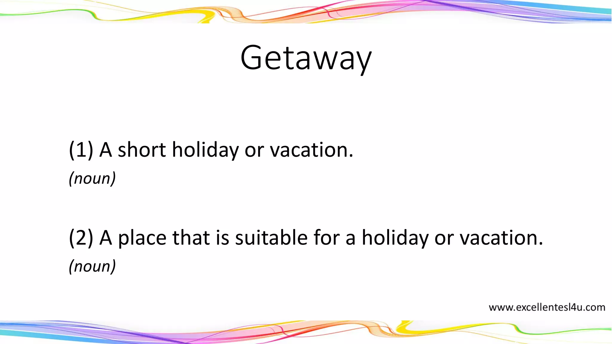 Getaway
(1) A short holiday or vacation.
(noun)
(2) A place that is suitable for a holiday or vacation.
(noun)
 