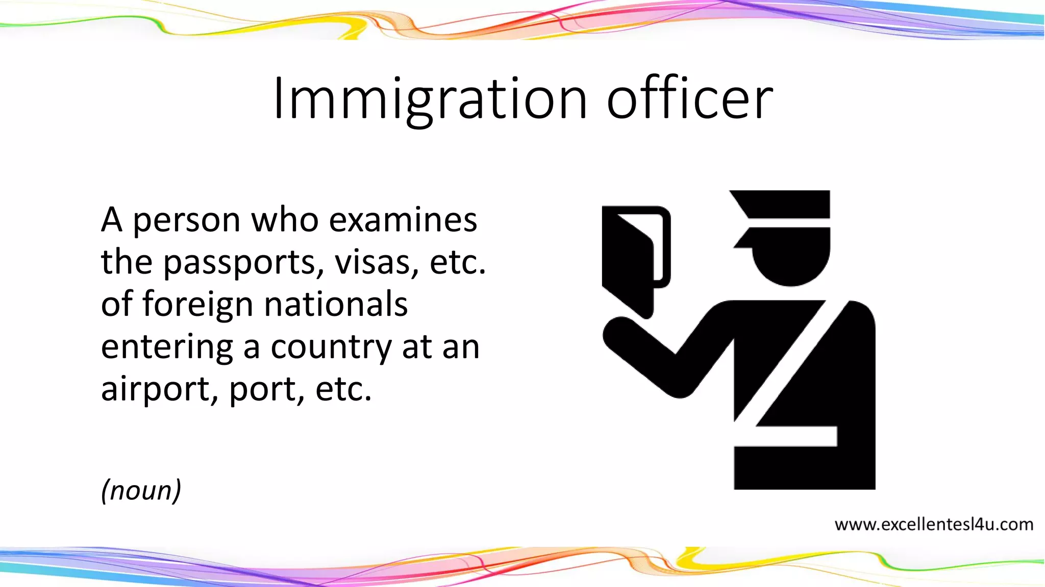 Immigration officer
A person who examines
the passports, visas, etc.
of foreign nationals
entering a country at an
airport, port, etc.
(noun)
 