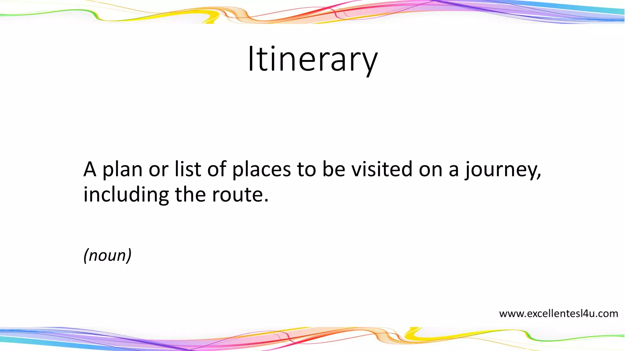 Itinerary
A plan or list of places to be visited on a journey,
including the route.
(noun)
 