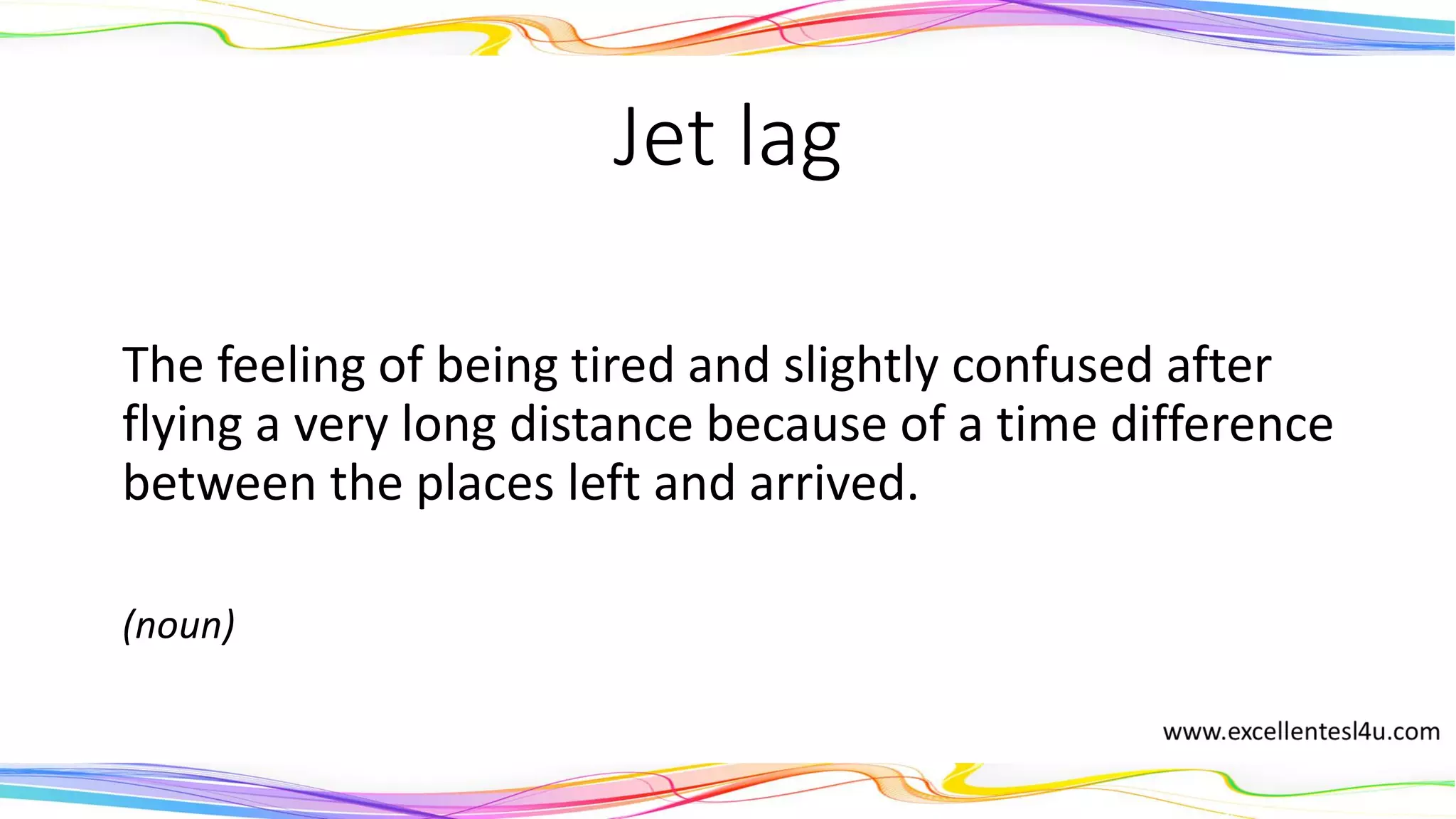 Jet lag
The feeling of being tired and slightly confused after
flying a very long distance because of a time difference
between the places left and arrived.
(noun)
 