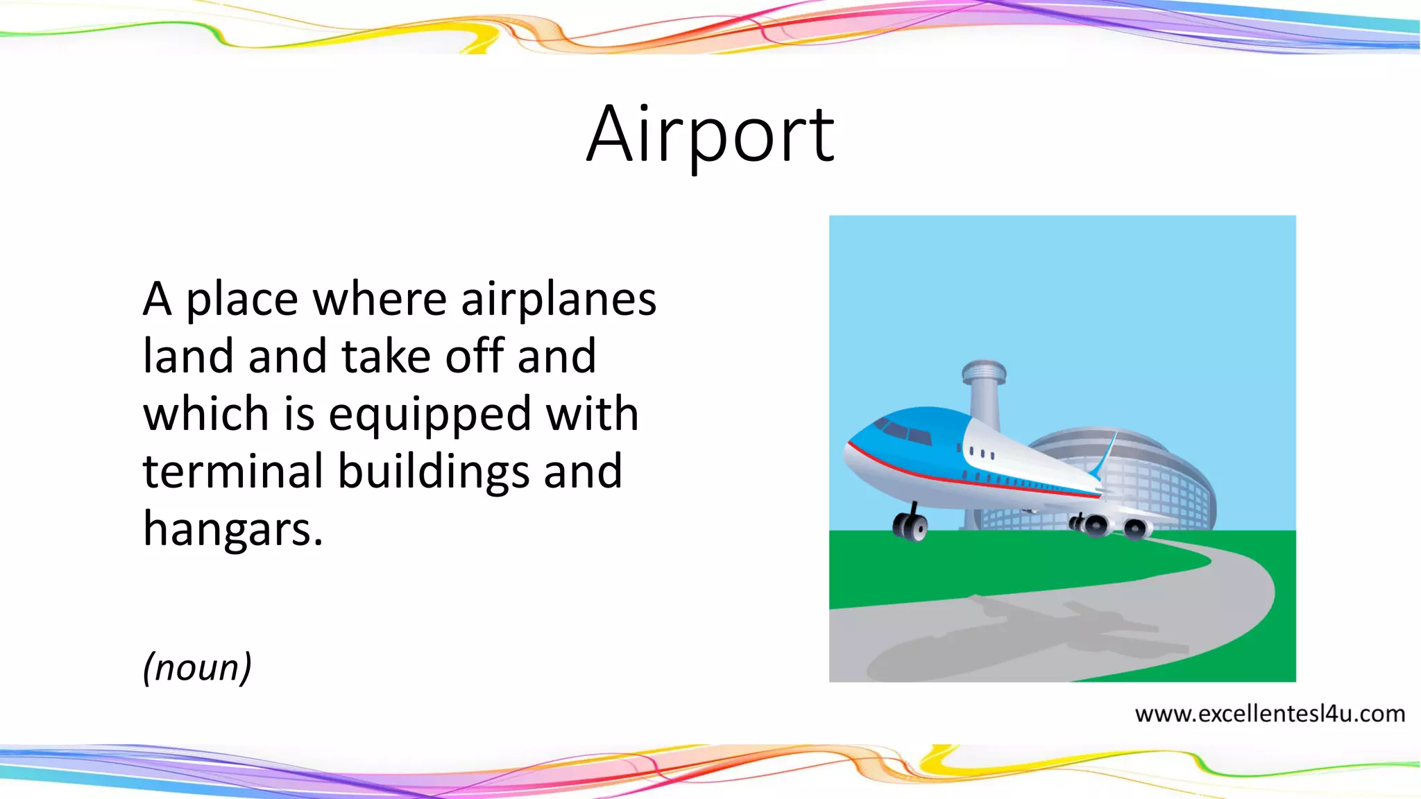 Airport
A place where airplanes
land and take off and
which is equipped with
terminal buildings and
hangars.
(noun)
 