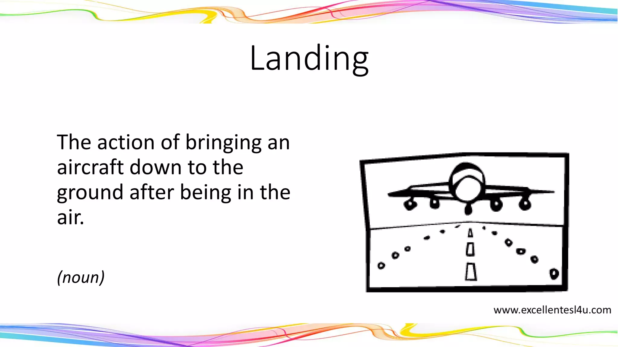 Landing
The action of bringing an
aircraft down to the
ground after being in the
air.
(noun)
 