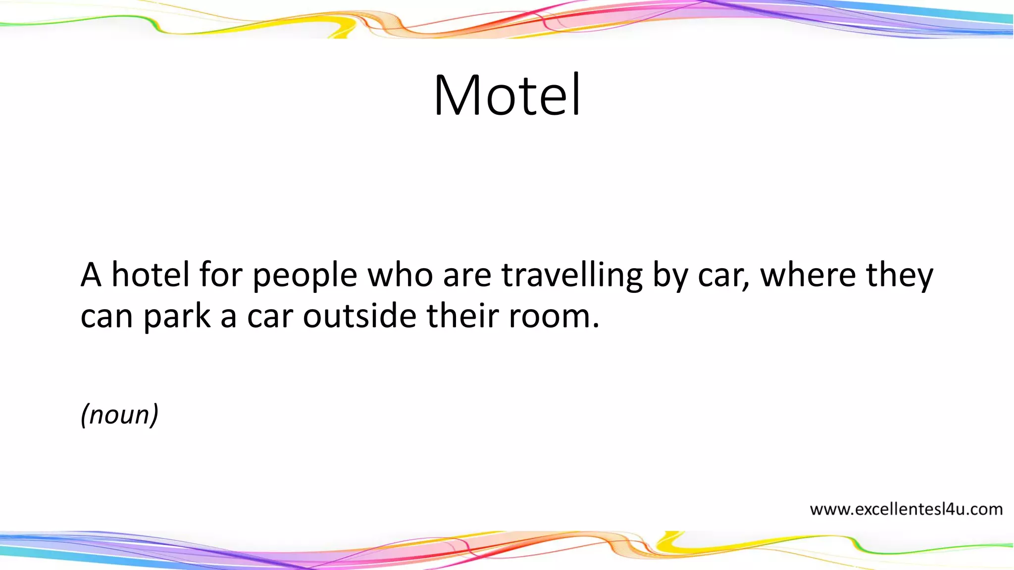 Motel
A hotel for people who are travelling by car, where they
can park a car outside their room.
(noun)
 