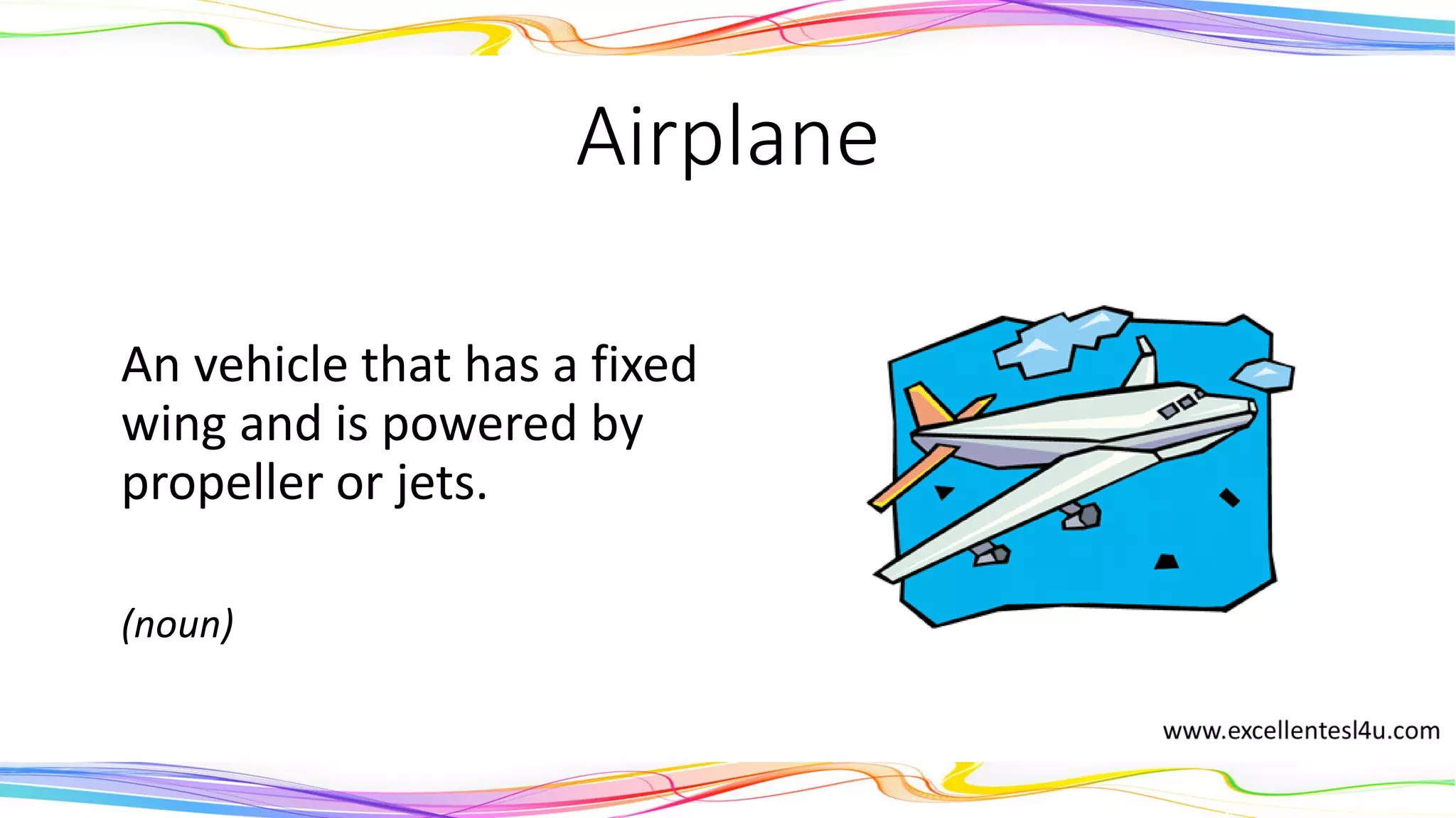 Airplane
An vehicle that has a fixed
wing and is powered by
propeller or jets.
(noun)
 