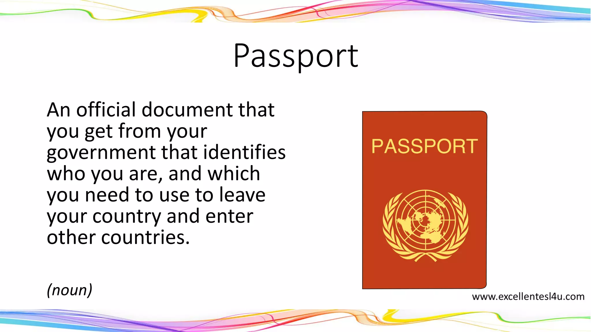 Passport
An official document that
you get from your
government that identifies
who you are, and which
you need to use to leave
your country and enter
other countries.
(noun)
 