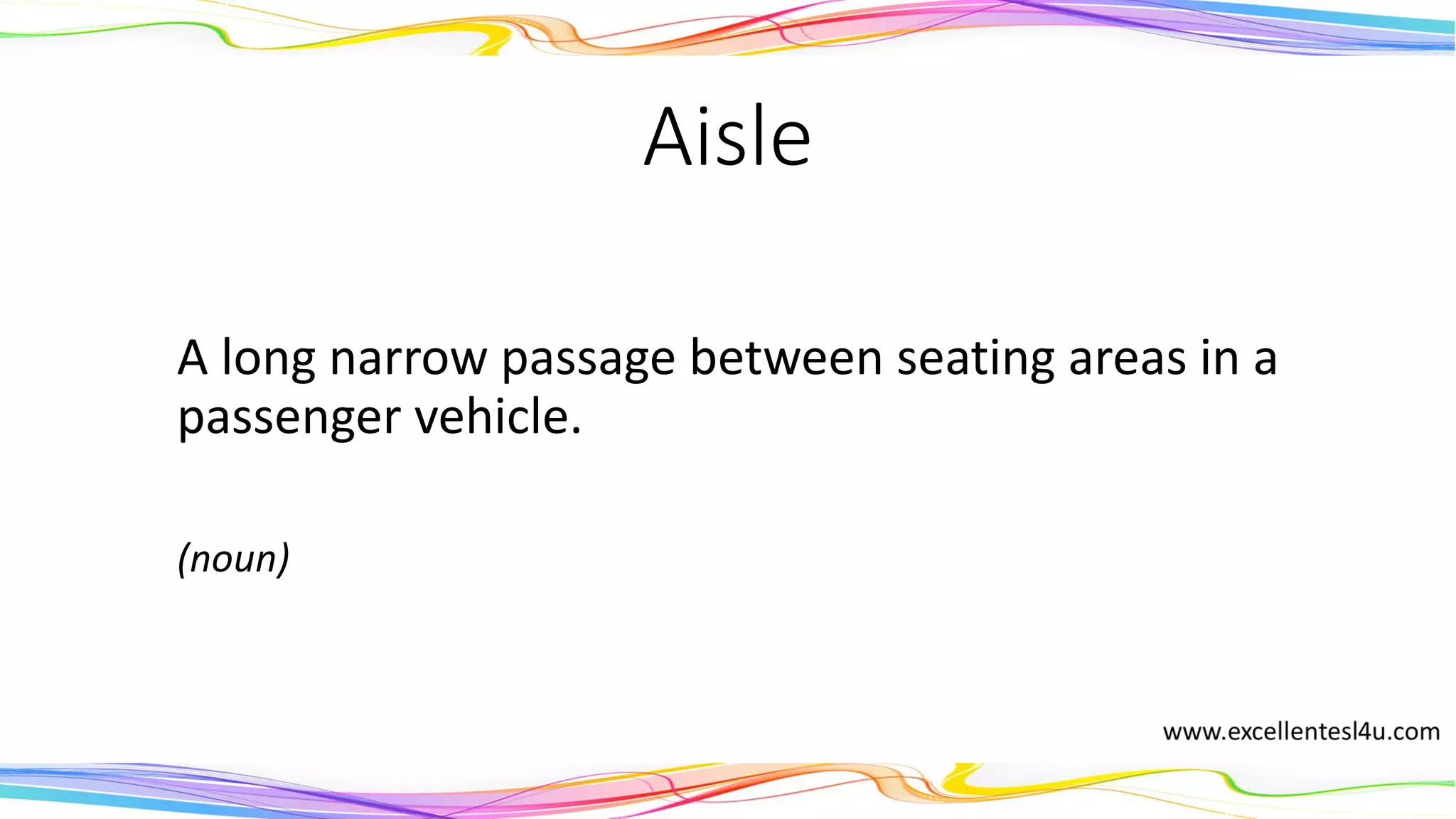 Aisle
A long narrow passage between seating areas in a
passenger vehicle.
(noun)
 