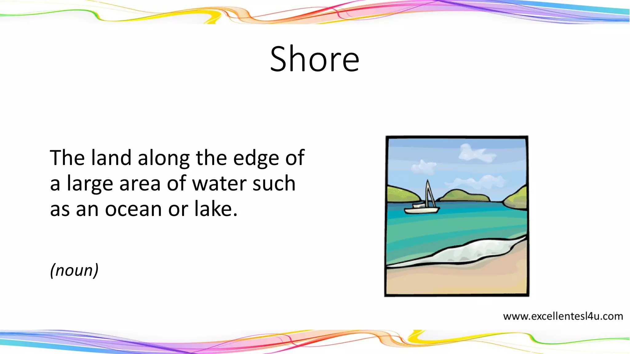 Shore
The land along the edge of
a large area of water such
as an ocean or lake.
(noun)
 