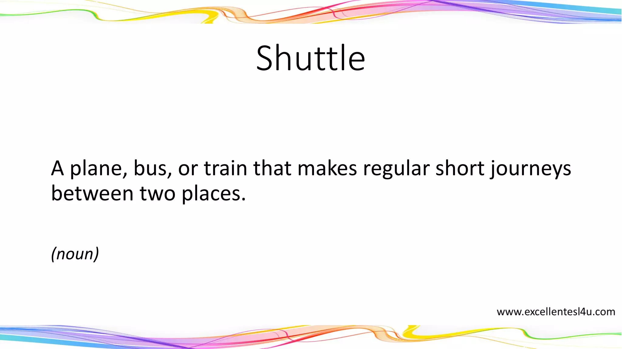 Shuttle
A plane, bus, or train that makes regular short journeys
between two places.
(noun)
 