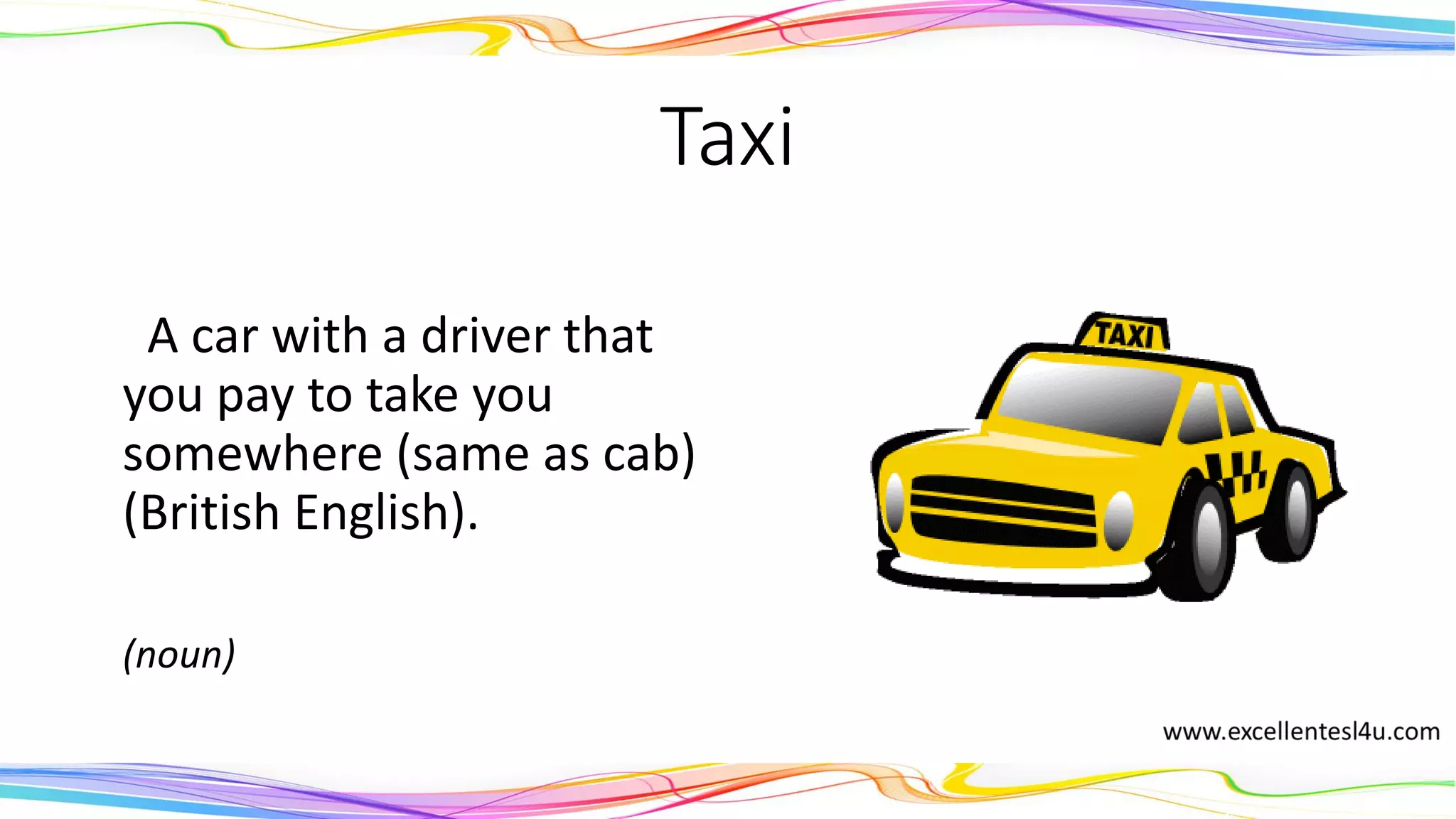 Taxi
A car with a driver that
you pay to take you
somewhere (same as cab)
(British English).
(noun)
 