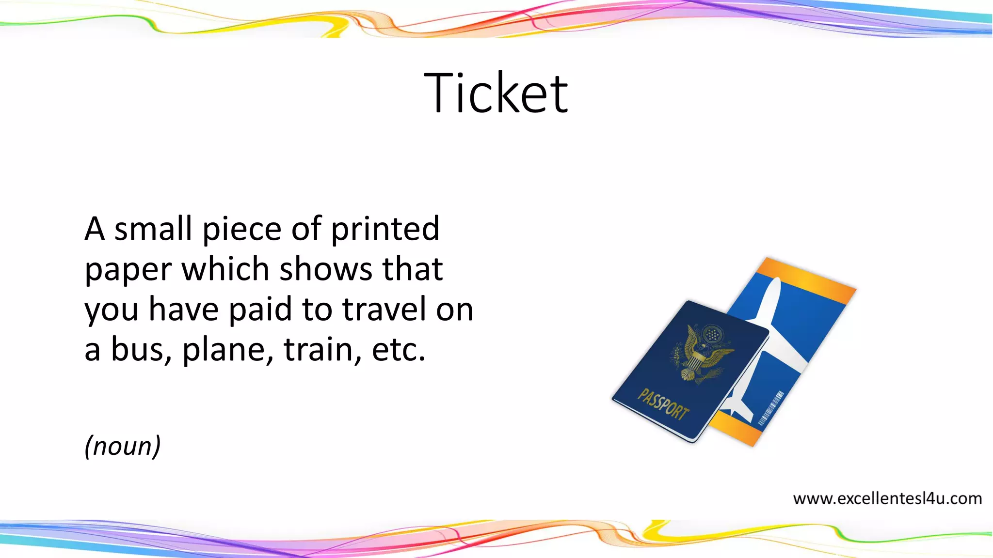 Ticket
A small piece of printed
paper which shows that
you have paid to travel on
a bus, plane, train, etc.
(noun)
 