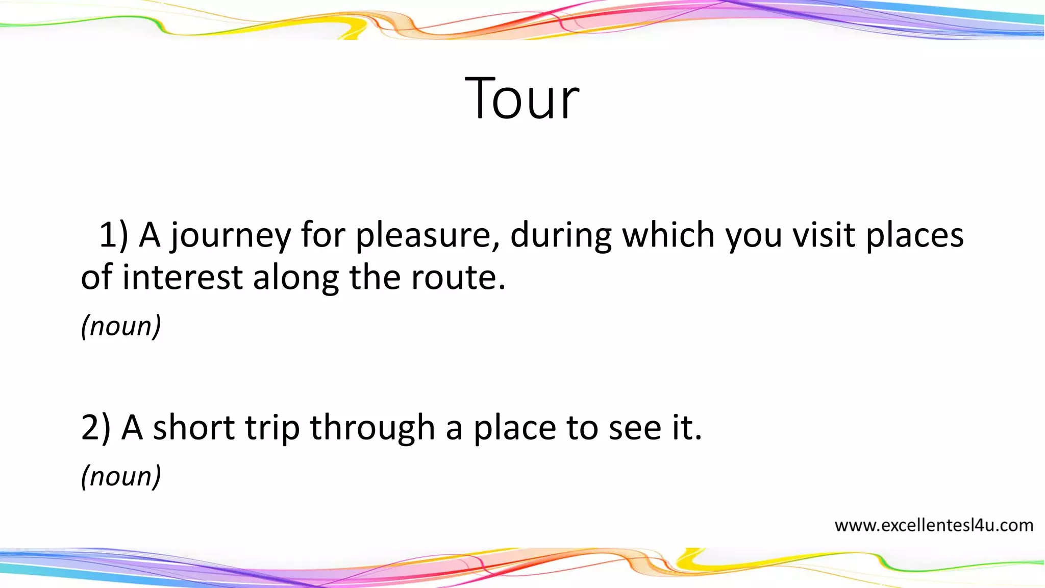 Tour
1) A journey for pleasure, during which you visit places
of interest along the route.
(noun)
2) A short trip through a place to see it.
(noun)
 