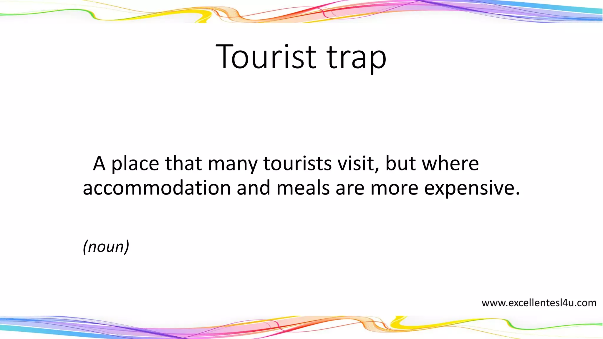 Tourist trap
A place that many tourists visit, but where
accommodation and meals are more expensive.
(noun)
 