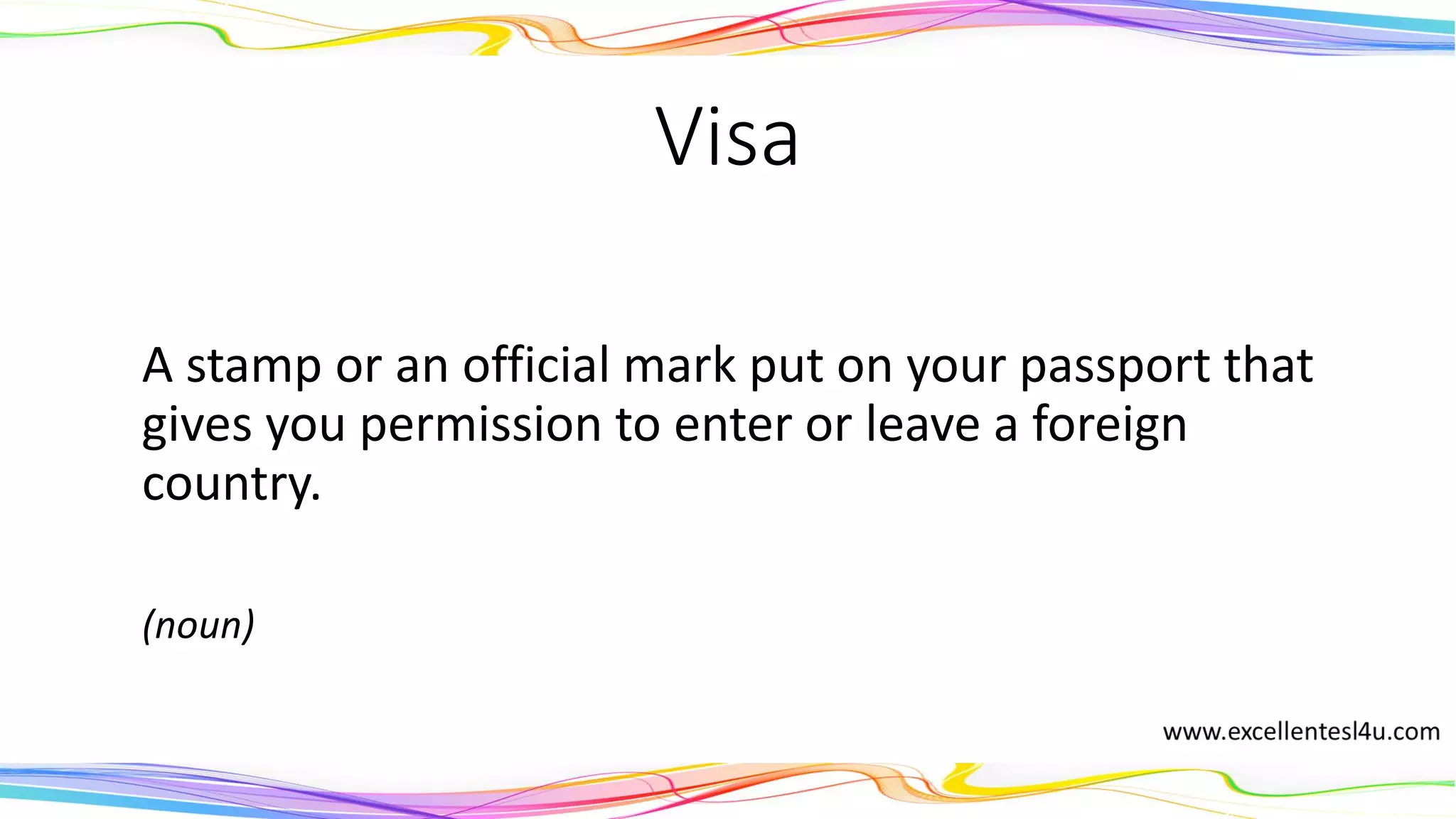 Visa
A stamp or an official mark put on your passport that
gives you permission to enter or leave a foreign
country.
(noun)
 