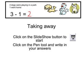 Taking away Click on the SlideShow button to start  Click on the Pen tool and write in your answers 3 dogs were playing in a park 1 went home 3 - 1 =  