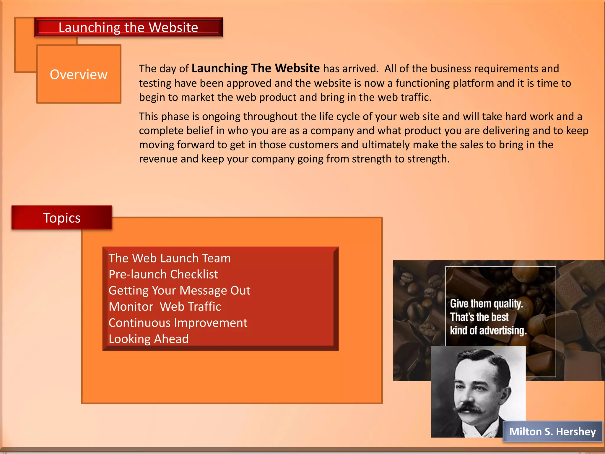 The day of Launching The Website has arrived. All of the business requirements and
testing have been approved and the website is now a functioning platform and it is time to
begin to market the web product and bring in the web traffic.
This phase is ongoing throughout the life cycle of your web site and will take hard work and a
complete belief in who you are as a company and what product you are delivering and to keep
moving forward to get in those customers and ultimately make the sales to bring in the
revenue and keep your company going from strength to strength.
Overview
Launching the Website
The Web Launch Team
Pre-launch Checklist
Getting Your Message Out
Monitor Web Traffic
Continuous Improvement
Looking Ahead
Topics
Milton S. Hershey
 