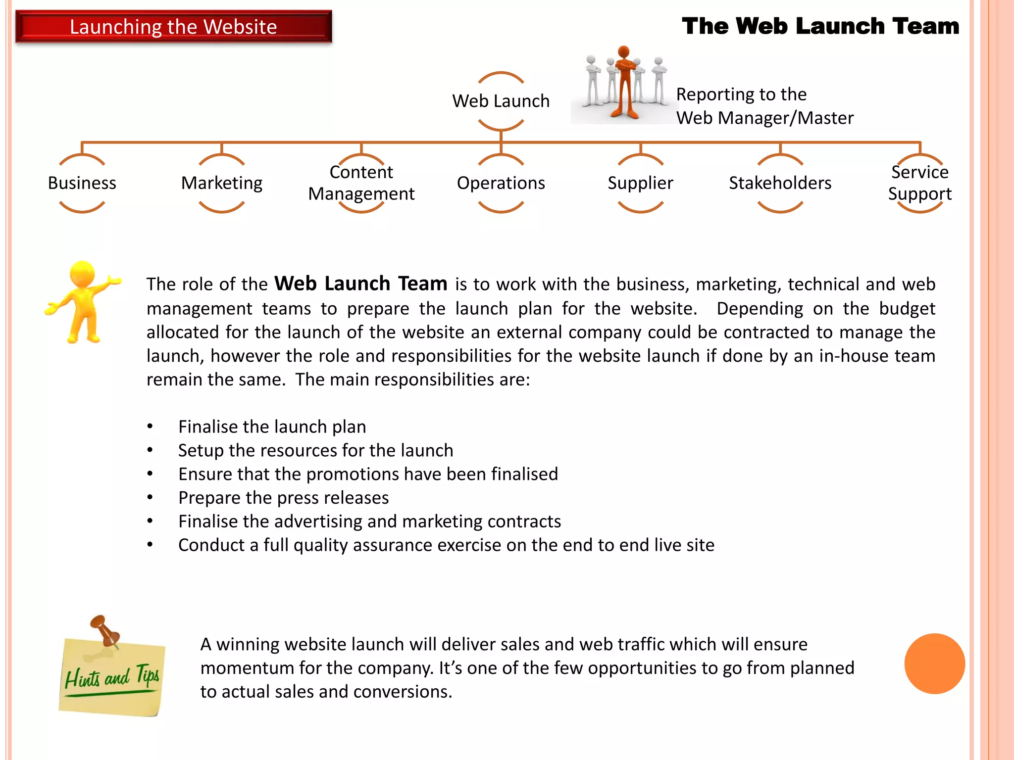 Launching the Website
Web Launch
Business Marketing
Content
Management
Operations Supplier Stakeholders
Service
Support
The Web Launch Team
Reporting to the
Web Manager/Master
A winning website launch will deliver sales and web traffic which will ensure
momentum for the company. It’s one of the few opportunities to go from planned
to actual sales and conversions.
The role of the Web Launch Team is to work with the business, marketing, technical and web
management teams to prepare the launch plan for the website. Depending on the budget
allocated for the launch of the website an external company could be contracted to manage the
launch, however the role and responsibilities for the website launch if done by an in-house team
remain the same. The main responsibilities are:
• Finalise the launch plan
• Setup the resources for the launch
• Ensure that the promotions have been finalised
• Prepare the press releases
• Finalise the advertising and marketing contracts
• Conduct a full quality assurance exercise on the end to end live site
 
