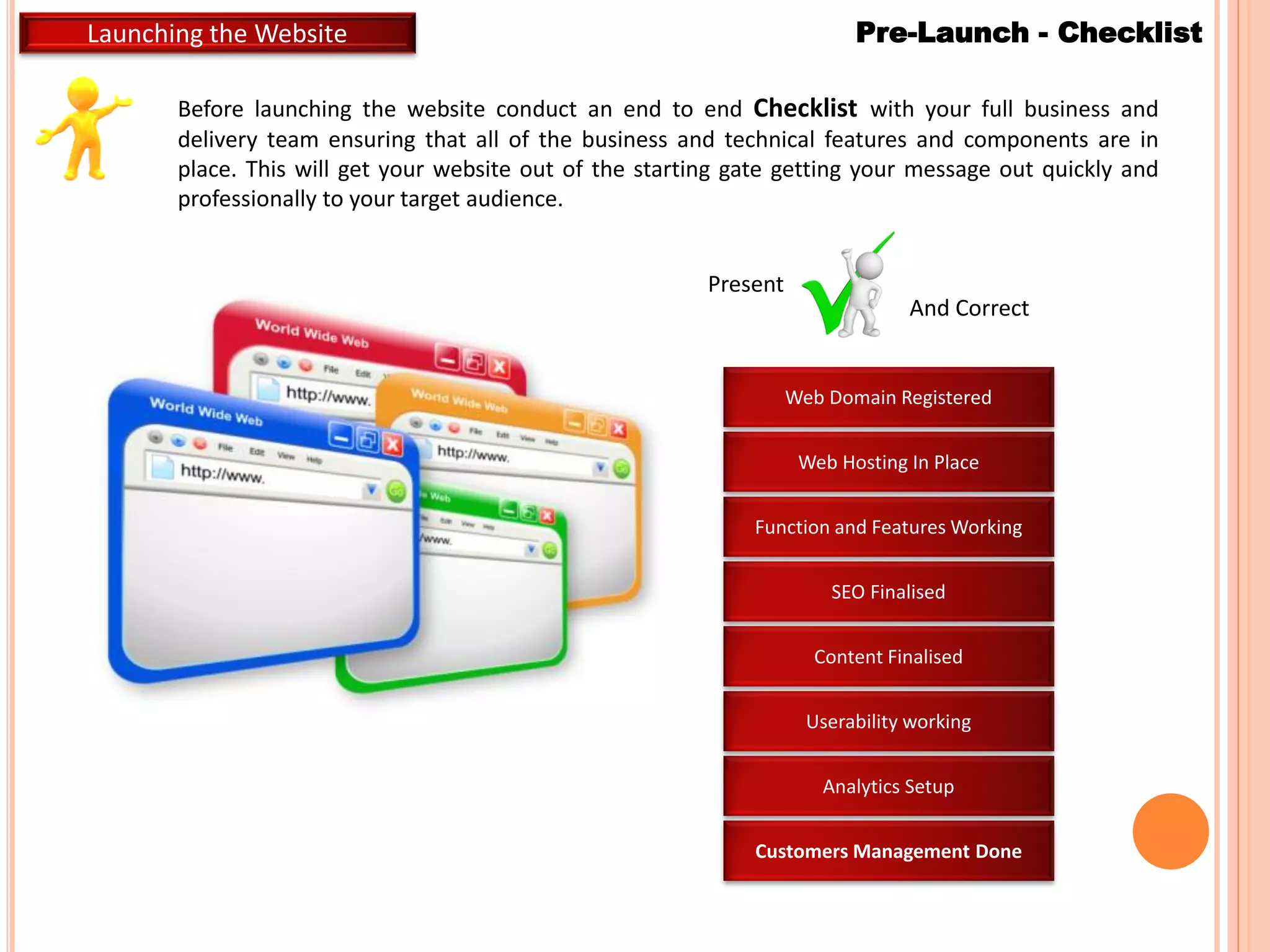 Before launching the website conduct an end to end Checklist with your full business and
delivery team ensuring that all of the business and technical features and components are in
place. This will get your website out of the starting gate getting your message out quickly and
professionally to your target audience.
Pre-Launch - ChecklistLaunching the Website
Analytics Setup
Function and Features Working
Web Domain Registered
Userability working
SEO Finalised
Content Finalised
Present
And Correct
Customers Management Done
Web Hosting In Place
 