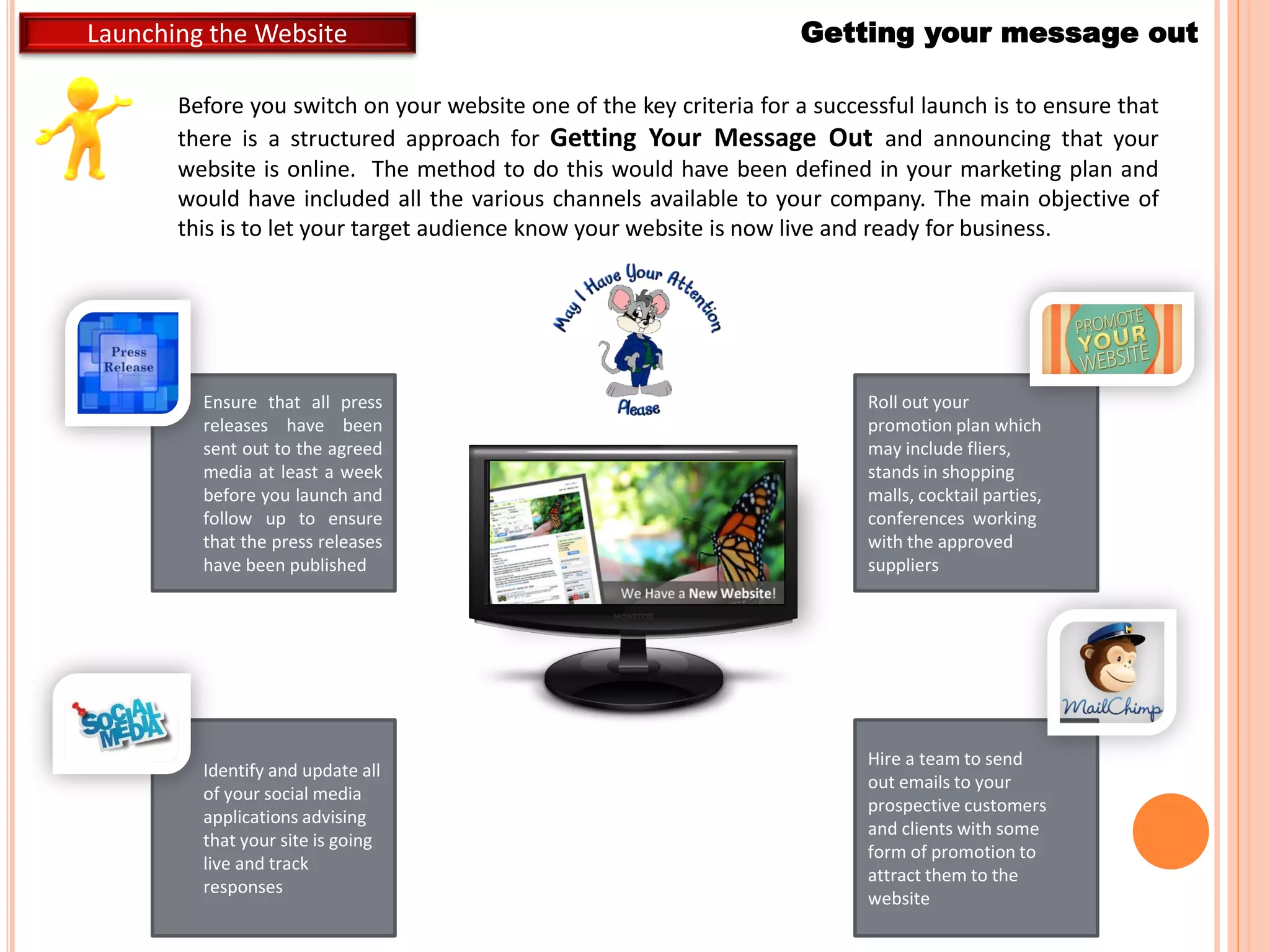 Getting your message outLaunching the Website
Before you switch on your website one of the key criteria for a successful launch is to ensure that
there is a structured approach for Getting Your Message Out and announcing that your
website is online. The method to do this would have been defined in your marketing plan and
would have included all the various channels available to your company. The main objective of
this is to let your target audience know your website is now live and ready for business.
Ensure that all press
releases have been
sent out to the agreed
media at least a week
before you launch and
follow up to ensure
that the press releases
have been published
Identify and update all
of your social media
applications advising
that your site is going
live and track
responses
Roll out your
promotion plan which
may include fliers,
stands in shopping
malls, cocktail parties,
conferences working
with the approved
suppliers
Hire a team to send
out emails to your
prospective customers
and clients with some
form of promotion to
attract them to the
website
 