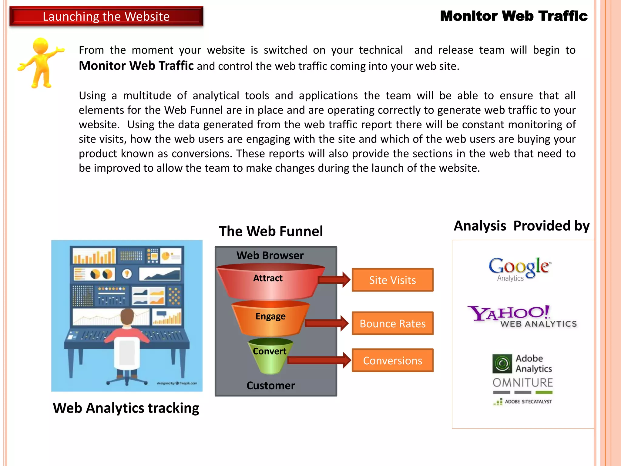 From the moment your website is switched on your technical and release team will begin to
Monitor Web Traffic and control the web traffic coming into your web site.
Using a multitude of analytical tools and applications the team will be able to ensure that all
elements for the Web Funnel are in place and are operating correctly to generate web traffic to your
website. Using the data generated from the web traffic report there will be constant monitoring of
site visits, how the web users are engaging with the site and which of the web users are buying your
product known as conversions. These reports will also provide the sections in the web that need to
be improved to allow the team to make changes during the launch of the website.
Monitor Web TrafficLaunching the Website
Web Browser
Attract
Engage
Convert
Customer
The Web Funnel
Web Analytics tracking
Site Visits
Bounce Rates
Conversions
Analysis Provided by
 