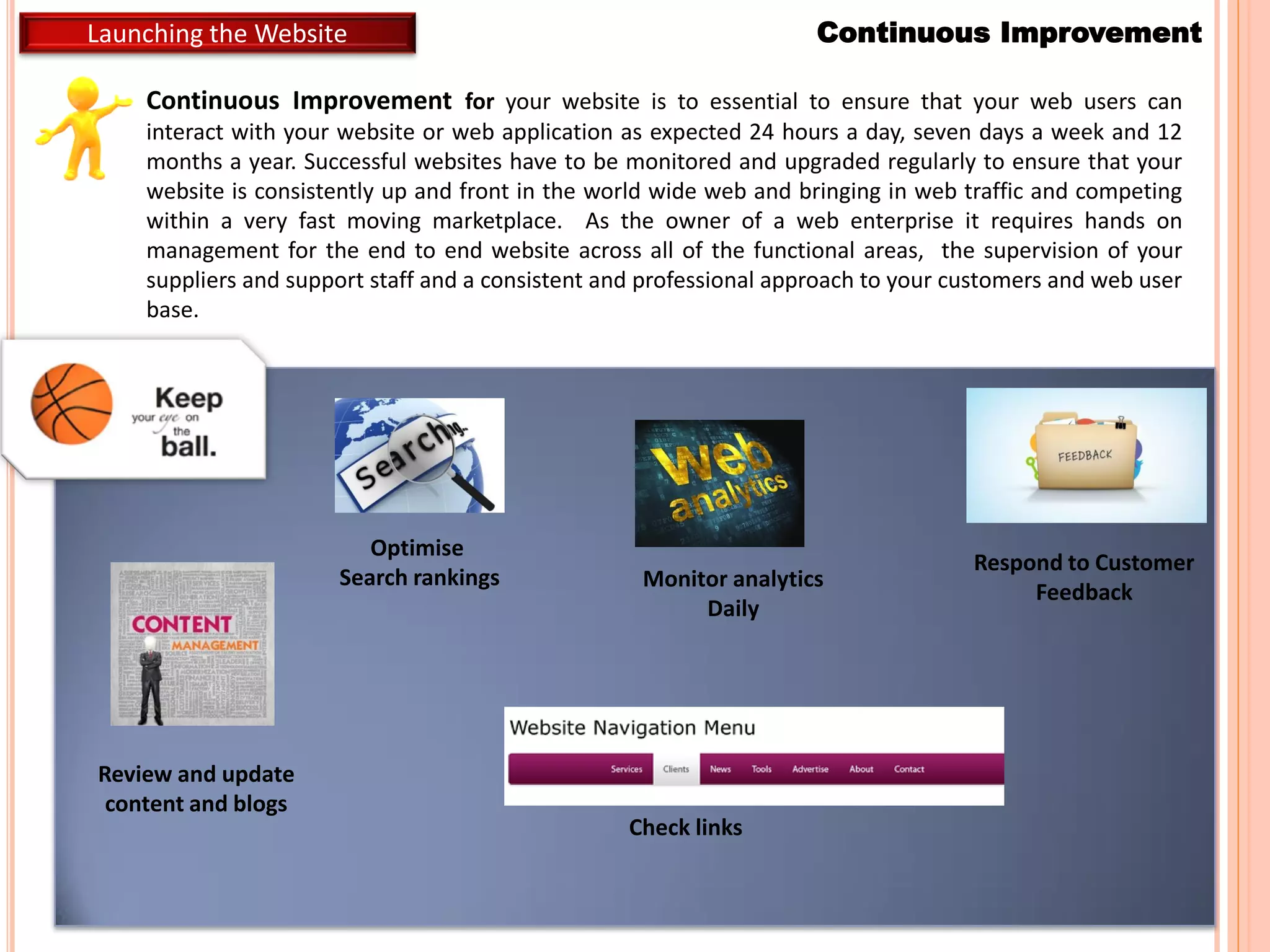 Continuous ImprovementLaunching the Website
Continuous Improvement for your website is to essential to ensure that your web users can
interact with your website or web application as expected 24 hours a day, seven days a week and 12
months a year. Successful websites have to be monitored and upgraded regularly to ensure that your
website is consistently up and front in the world wide web and bringing in web traffic and competing
within a very fast moving marketplace. As the owner of a web enterprise it requires hands on
management for the end to end website across all of the functional areas, the supervision of your
suppliers and support staff and a consistent and professional approach to your customers and web user
base.
Review and update
content and blogs
Check links
Monitor analytics
Daily
Optimise
Search rankings
Respond to Customer
Feedback
 