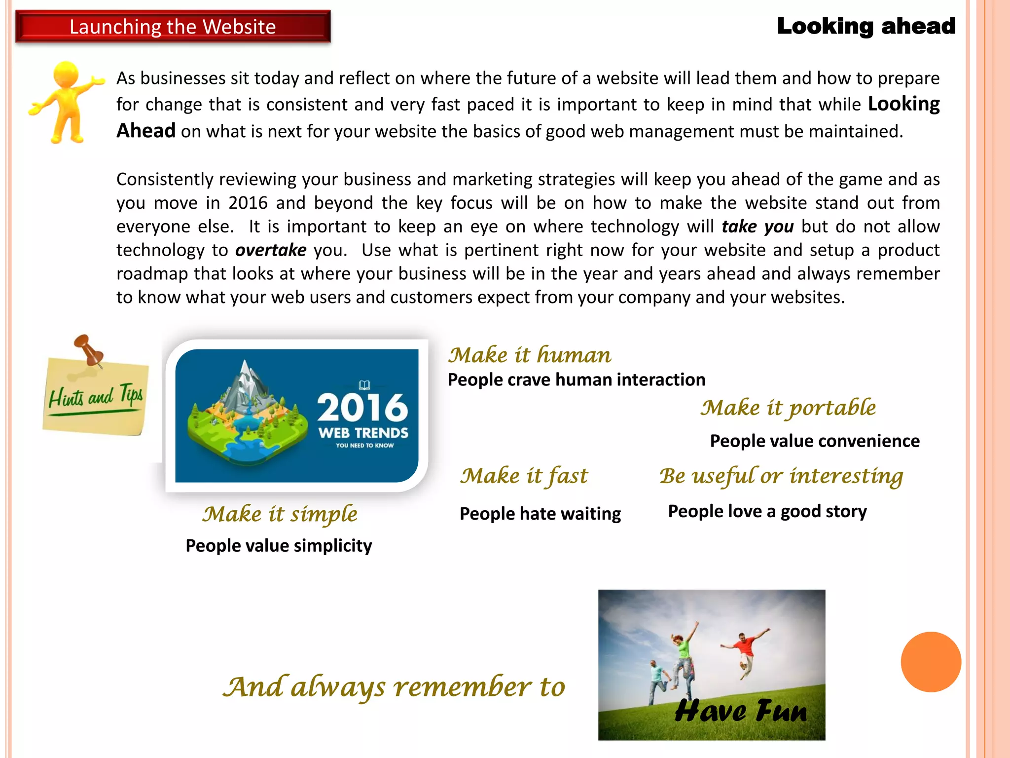 Launching the Website Looking ahead
Make it simple
People value simplicity
Make it portable
People value convenience
Make it fast
People hate waiting
Make it human
People crave human interaction
Be useful or interesting
People love a good story
As businesses sit today and reflect on where the future of a website will lead them and how to prepare
for change that is consistent and very fast paced it is important to keep in mind that while Looking
Ahead on what is next for your website the basics of good web management must be maintained.
Consistently reviewing your business and marketing strategies will keep you ahead of the game and as
you move in 2016 and beyond the key focus will be on how to make the website stand out from
everyone else. It is important to keep an eye on where technology will take you but do not allow
technology to overtake you. Use what is pertinent right now for your website and setup a product
roadmap that looks at where your business will be in the year and years ahead and always remember
to know what your web users and customers expect from your company and your websites.
And always remember to
Have Fun
 