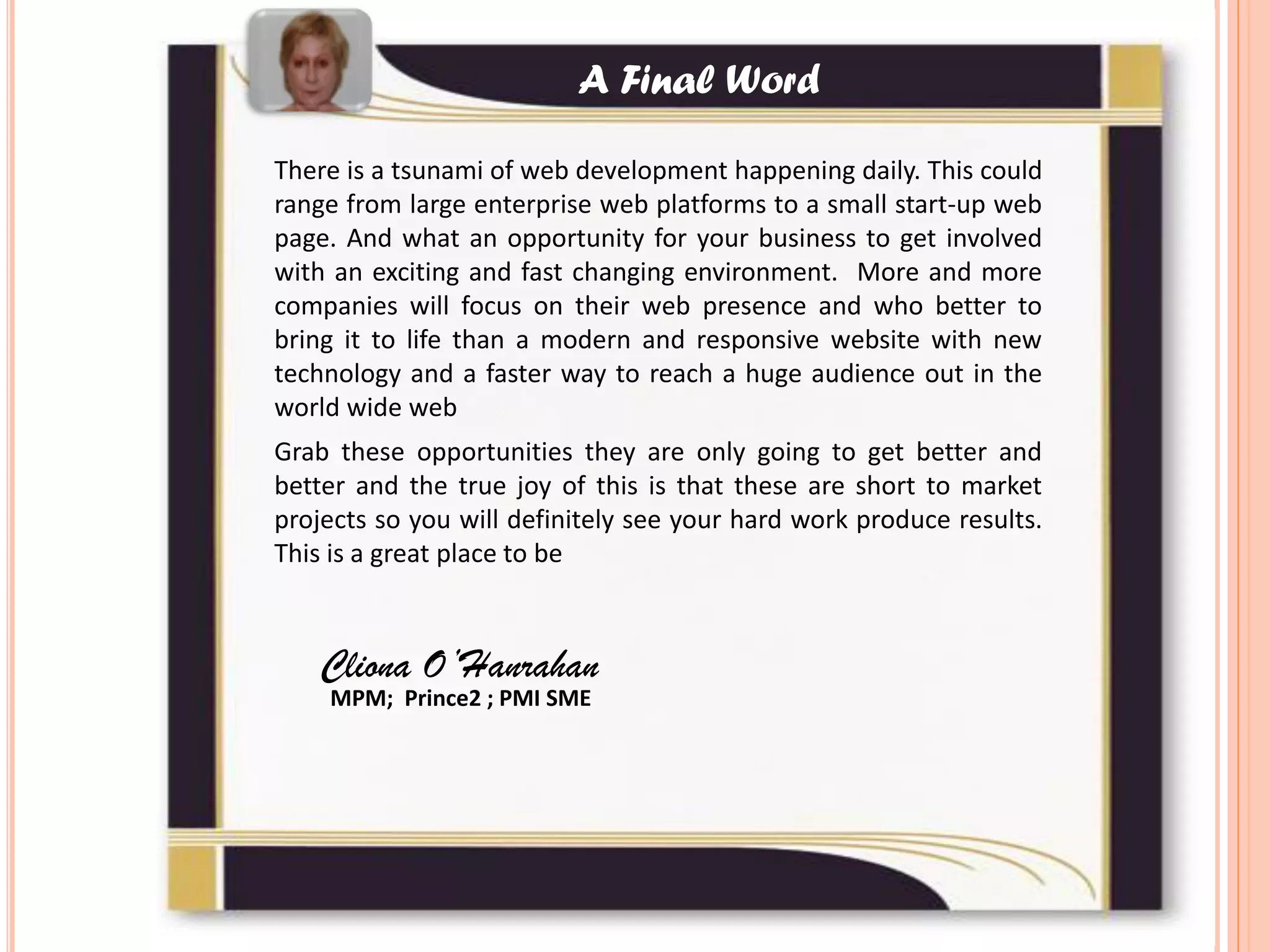 There is a tsunami of web development happening daily. This could
range from large enterprise web platforms to a small start-up web
page. And what an opportunity for your business to get involved
with an exciting and fast changing environment. More and more
companies will focus on their web presence and who better to
bring it to life than a modern and responsive website with new
technology and a faster way to reach a huge audience out in the
world wide web
Grab these opportunities they are only going to get better and
better and the true joy of this is that these are short to market
projects so you will definitely see your hard work produce results.
This is a great place to be
Cliona O’Hanrahan
MPM; Prince2 ; PMI SME
A Final Word
 