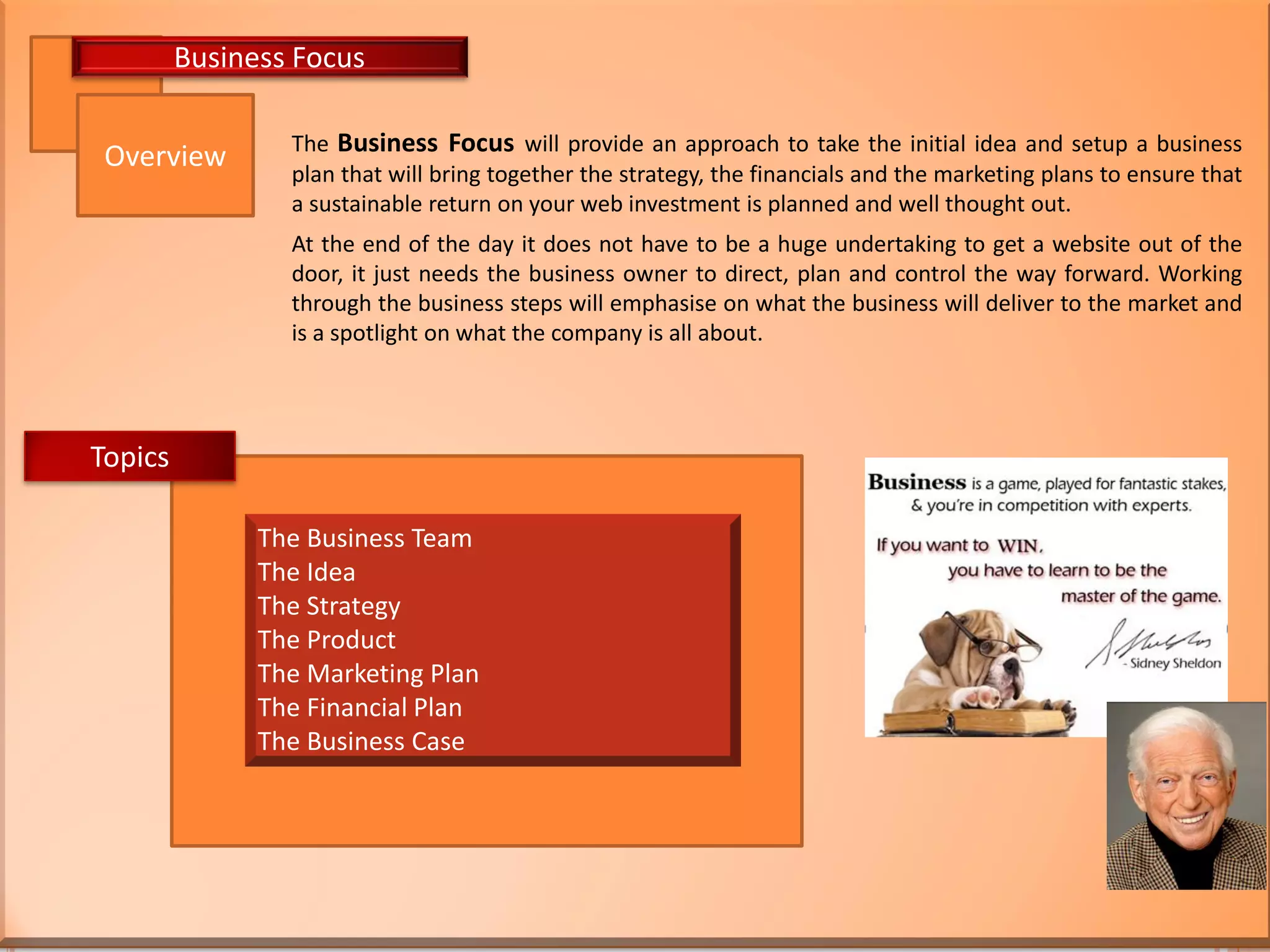 The Business Focus will provide an approach to take the initial idea and setup a business
plan that will bring together the strategy, the financials and the marketing plans to ensure that
a sustainable return on your web investment is planned and well thought out.
At the end of the day it does not have to be a huge undertaking to get a website out of the
door, it just needs the business owner to direct, plan and control the way forward. Working
through the business steps will emphasise on what the business will deliver to the market and
is a spotlight on what the company is all about.
Overview
Business Focus
The Business Team
The Idea
The Strategy
The Product
The Marketing Plan
The Financial Plan
The Business Case
Topics
 