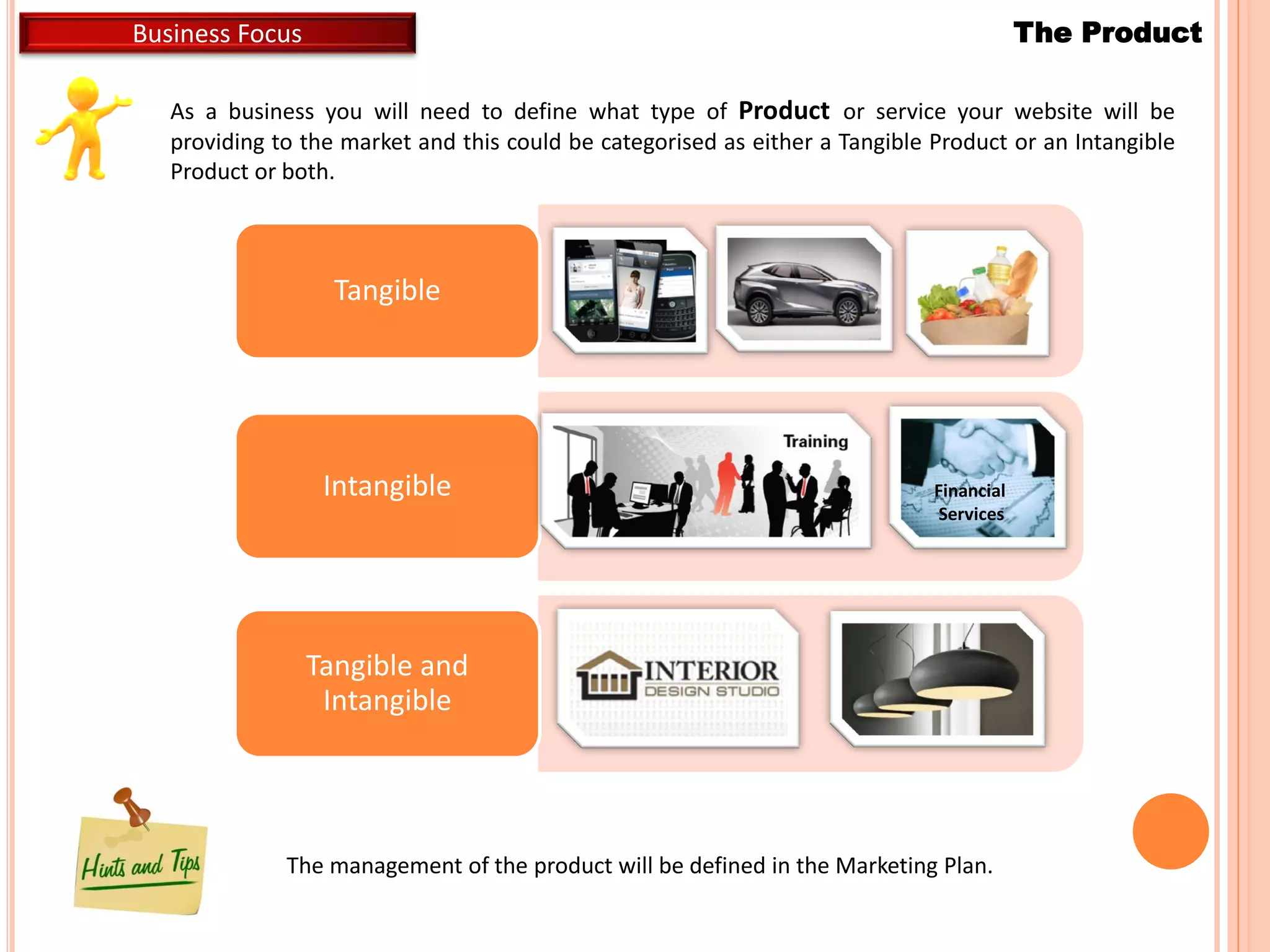 As a business you will need to define what type of Product or service your website will be
providing to the market and this could be categorised as either a Tangible Product or an Intangible
Product or both.
The ProductBusiness Focus
Tangible
Intangible
Tangible and
Intangible
Financial
Services
The management of the product will be defined in the Marketing Plan.
 